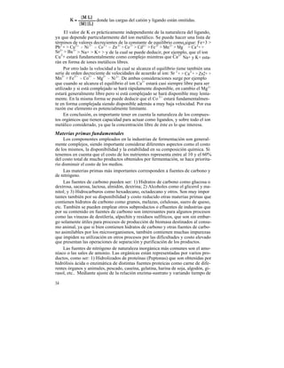 donde las cargas del catión y ligando están omitidas.

     El valor de K es prácticamente independiente de la naturaleza del ligando,
ya que depende particularmente del ion metálico. Se puede hacer una lista de
términos de valores decrecientes de la constante de equilibrio como2+   sigue: Fe+3 >
Pb2 + > Cu2+ > Ni 2+ > Co3 + > Zn 2+ > Co 2+ > Cd2+ > Fe 2+ > Mn 2+ > Mg > Ca2+ >
Sr2+ > Ba 2+ > Na+ > K+ > y de la cual se puede deducir, por ejemplo, que el ion
Cu2+ estará fundamentalmente como complejo mientras que Ca 2+ Na+ y K+ esta-
rán en forma de iones metálicos libres.
     Por otro lado la velocidad a la cual se alcanza el equilibrio tiene también una
serie de orden decreciente de velocidades de acuerdo al ion: Sr 2 + > Ca2 + > Zn2+ >
Mn2+ > Fe2+ > Co2+ > Mg2+ > Ni 2+. De ambas consideraciones surge por ejemplo
que cuando se alcanza el equilibrio el ion Ca 2+ estará casi siempre libre para ser
utilizado y si está complejado se hará rápidamente disponible, en cambio el Mg 2+
estará generalmente libre pero si está complejado se hará disponible muy lenta-
mente. En la misma forma se puede deducir que el Co 2+ estará fundamentalmen-
te en forma complejada siendo disponible además a muy baja velocidad. Por esa
razón ese elemento es potencialmente limitante.
     En conclusión, es importante tener en cuenta la naturaleza de los compues-
tos orgánicos que tienen capacidad para actuar como ligandos, y sobre todo el ion
metálico considerado, ya que la concentración libre de éste es lo que interesa.
Materias primas fundamentales
     Los componentes empleados en la industrias de fermentación son general-
mente complejos, siendo importante considerar diferentes aspectos como el costo
de los mismos, la disponibilidad y la estabilidad en su composición química. Si
tenemos en cuenta que el costo de los nutrientes representa entre al 10 y el 60%
del costo total de mucho productos obtenidos por fermentación, se hace priorita-
rio disminuir el costo de los medios.
     Las materias primas más importantes corresponden a fuentes de carbono y
de nitrógeno.
     Las fuentes de carbono pueden ser: 1) Hidratos de carbono como glucosa o
dextrosa, sacarosa, lactosa, almidón, dextrina; 2) Alcoholes como el glicerol y ma-
nitol; y 3) Hidrocarburos como hexadecano, octadecano y otros. Son muy impor
tantes también por su disponibilidad y costo reducido otras materias primas que
contienen hidratos de carbono como granos, melazas, celulosas, suero de queso,
etc. También se pueden emplear otros subproductos o efluentes de industrias que
por su contenido en fuentes de carbono son interesantes para algunos procesos
como las vinazas de destilería, alpechín y residuos sulfiticos, que son sin embar-
go solamente útiles para procesos de producción de biomasa destinados al consu-
mo animal, ya que si bien contienen hidratos de carbono y otras fuentes de carbo-
no asimilables por los microorganismos, también contienen muchas impurezas
que impiden su utilización en otros procesos por las dificultades y costo elevado
que presentan las operaciones de separación y purificación de los productos.
     Las fuentes de nitrógeno de naturaleza inorgánica más comunes son el amo-
níaco o las sales de amonio. Las orgánicas están representadas por varios pro-
ductos, como ser: 1) Hidrolizados de proteínas (Peptonas) que son obtenidas por
hidrólisis ácida o enzimática de distintas fuentes proteicas como carne de dife-
rentes órganos y animales, pescado, caseína, gelatina, harina de soja, algodón, gi-
rasol, etc.. Mediante ajuste de la relación enzima-sustrato y variando tiempo de

34
 