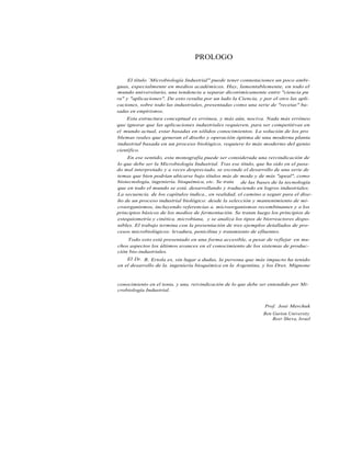 PROLOGO


     El título `Microbiología Industrial" puede tener connotaciones un poco ambi-
guas, especialmente en medios académicos. Hay, lamentablemente, en todo el
mundo universitario, una tendencia a separar dicotómicamente entre "ciencia pu
ra" y "aplicaciones". De esto resulta por un lado la Ciencia, y por el otro las apli-
caciones, sobre todo las industriales, presentadas como una serie de "recetas" ba-
sadas en empirismos.
    Esta estructura conceptual es errónea, y más aún, nociva. Nada más erróneo
que ignorar que las aplicaciones industriales requieren, para ser competitivas en
el mundo actual, estar basadas en sólidos conocimientos. La solución de los pro
blemas reales que generan el diseño y operación óptima de una moderna planta
industrial basada en un proceso biológico, requiere lo más moderno del genio
científico.
    En ese sentido, esta monografía puede ser considerada una reivindicación de
lo que debe ser la Microbiología Industrial. Tras ese título, que ha sido en el pasa-
do mal interpretado y a veces despreciado, se esconde el desarrollo de una serie de
temas que bien podrían ubicarse bajo títulos más de moda y de más "apeal", como
biotecnología, ingeniería. bioquímica, etc. Se trata  de las bases de la tecnología
que en todo el mundo se está. desarrollando y traduciendo en logros industriales.
La secuencia. de los capítulos indica., en realidad, el camino a seguir para el dise-
ño de un proceso industrial biológico: desde la selección y mantenimiento de mi-
croorganismos, incluyendo referencias a. microorganismos recombinantes y a los
principios básicos de los medios de fermentación. Se tratan luego los principios de
estequiometría y cinética. microbiana, y se analiza los tipos de biorreactores dispo-
nibles. El trabajo termina con la presentación de tres ejemplos detallados de pro-
cesos microbiológicos: levadura, penicilina y tratamiento de efluentes.
    Todo esto está presentado en una forma accesible, a pesar de reflejar en mu-
chos aspectos los últimos avances en el conocimiento de los sistemas de produc-
ción bio-industriales.
    El Dr. R. Ertola es, sin lugar a dudas, la persona que más impacto ha tenido
en el desarrollo de la. ingeniería bioquímica en la Argentina, y los Dres. Mignone

y Yantorno que fueron sus alumnos, son sus dignos sucesores: su esfuerzo    manco-
conocimiento en el tenia, y una. reivindicación de lo que debe ser entendido por Mi-
crobiología Industrial.


                                                                 Prof. José Merchuk
                                                                Ben Gurion University
                                                                    Beer Sheva, Israel
 