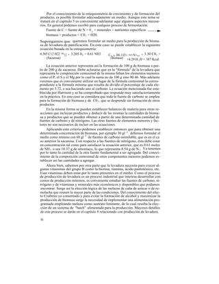 Por el conocimiento de la estequiometría de crecimiento y de formación del
producto, es posible formular adecuadamente un medio. Aunque este tema se
tratará en el capítulo 5 es conveniente adelantar aquí algunos aspectos necesa-
rios. En general podemos escribir para cualquier proceso de fermentación:
     Fuente de C + fuente de N + 0 2 + minerales + nutrientes específicos
     biomasa + productos + C0 2 + H20.
Supongamos que queremos formular un medio para la producción de bioma-
sa de levadura de panificación. En este caso se puede establecer la siguiente
ecuación basada en la estequiometría:
0.585 C12 H22 0 12 + 3.205 02 + 0.61 NH3   C3,72 H6.11O1.95 N 0 .61 + 3.30 C02 +
    (Sacarosa)                               ( Biomasa) +4.29 H 0 + 387 Kcal.
                                                                  2

     La ecuación anterior representa así la formación de 100 g de biomasa a par-
tir de 200 g de sacarosa. Debe aclararse que en la "fórmula" de la levadura que
representa lo composición centesimal de la misma faltan los elementos menores
como el P, el S y el Mg por lo cual la suma no da 100 g sino 90.46. Más adelante
veremos que es conveniente utilizar en lugar de la fórmula centesimal la corres-
pondiente a la fórmula mínima que resulta de dividir el porcentaje de cada ele-
mento po 3.72, o sea haciendo uno al carbono. La ecuación mencionada fue esta-
blecida por Harrison y se ha comprobado que responde muy satisfactoriamente
en la práctica. En este caso se considera que toda la fuente de carbono se emplea
para la formación de biomasa y de C0 2 , que se desprende sin formación de otros
productos.
     En la misma forma se pueden establecer balances de materia para otras re-
acciones que incluyan productos y deducir de las mismas la cantidades de bioma-
sa y productos que se pueden obtener a partir de una determinada cantidad de
fuentes de carbono y de nitrógeno. Las otras fuentes de elementos menores y fac-
tores no son necesarios de incluir en las ecuaciones.
     Aplicando este criterio podemos establecer entonces que para obtener una
determinada concentración de biomasa, por ejemplo 30 gl -1 , debemos formular el
medio como mínimo con 60 gl -1 de fuentes de carbono asimilable, que es en el ca
so anterior la sacarosa. Con respecto a las fuentes de nitrógeno, ésta debe estar
en concentración tal como para satisfacer la ecuación anterior, que es 0.61 moles
de NH 3 o sea 10.37 g de amoníaco, lo que representa 8.54 g de N 2 . Ya tenemos
por lo tanto la cantidad de la otra fuente fundamental a ser agregada. Del conoci-
miento de la composición centesimal de otros componentes menores podemos es-
tablecer así las cantidades a agregar.
     Ahora bien, sabemos por otra parte que la levadura necesita para crecer al-
gunas vitaminas del grupo B como la biotina, tiamina, ácido pantoténico, etc.
Esas vitaminas deben estar por lo tanto presentes en el medio. Como el proceso
de producción de levadura es un proceso industrial que interesa desarrollar con
costos de producción mínimos, es conveniente estudiar las fuentes de carbono, ni-
trógeno y de vitaminas y minerales más económicos y disponibles que podamos
 encontrar. Surge así la elección lógica de las melazas de caña de azúcar o de re-
molacha que reunen la mayor parte de las condiciones. Del conocimiento del efec-
to Crabtree ya comentado y para evitar la formación de alcohol y maximizar la
 producción de biomasa surge la necesidad de implementar una alimentación pro-
 gramada empleando melaza como sustrato limitante, de lo cual resulta la elec-
 ción de un sistema de "batch" alimentado para la producción. Mayores detalles
 de este proceso se darán en el capítulo 8 relacionado con producción de levadura.

36
 