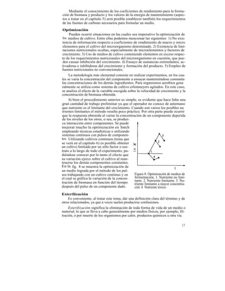Mediante el conocimiento de los coeficientes de rendimiento para la forma-
ción de biomasa y producto y los valores de la energía de mantenimiento (aspec-
tos a tratar en el capítulo 5) será posible establecer también los requerimientos
de las fuentes de carbono necesarios para formular un medio.
 Optimización
     Pueden ocurrir situaciones en las cuales sea imperativo la optimización de
 los medios de cultivo. Entre ellas podemos mencionar las siguientes: 1) No exis-
 tencia de información respecto a coeficientes de rendimiento de macro y micro
 elementos para el cultivo del microorganismo determinado. 2) Existencia de limi-
 taciones nutricionales ocultas, especialmente de microelementos y factores de
 crecimiento. 3) Uso de medios de cultivo conteniendo elementos en exceso respec-
to de los requerimientos nutricionales del microorganismo en cuestión, que pue-
 den causar inhibición del crecimiento. 4) Ensayo de sustancias estimulantes, ac-
tivadoras e inhibidoras del crecimiento y formación del producto. 5) Empleo de
fuentes nutricionales no convencionales.
     La metodología más elemental consiste en realizar experimentos, en los cua-
les se varía la concentración del componente a ensayar manteniéndose constante
las concentraciones de los demás ingredientes. Para organismos aerobios gene
ralmente se utiliza como sistema de cultivo erlenmeyers agitados. En este caso,
se analiza el efecto de la variable escogida sobre la velocidad de crecimiento y la
concentración de biomasa obtenida.
     Si bien el procedimiento anterior es simple, es evidente que hace falta una
gran cantidad de trabajo preliminar ya que el operador no conoce de antemano
que nutriente es el limitante del crecimiento. Cuando son varios los posibles nu
trientes limitantes el método resulta poco práctico. Por otra parte puede ocurrir
que la respuesta obtenida al variar la concentración de un componente deperida
de los niveles de los otros, o sea, se produz-
ca interacción entre componentes. Se puede
mejorar mucho la optimización en batch
empleando técnicas estadísticas o utilizando
sistemas continuos con pulsos de componen-
tes. Utilizando cultivos continuos (tema que
se verá en el capítulo 6) es posible obtener
un cultivo limitado por un sólo factor o sus-
trato a lo largo de todo el experimento, pu-
diéndose conocer por lo tanto el efecto que
su variación ejerce sobre el cultivo al man-
tenerse los demás componentes constantes.
En la fig. 8 se muestra la optimización de
un medio lograda por el método de los pul-
sos trabajando con un cultivo continuo y en      Figura 8. Optimización de medios de
el cual se gráfica la variación de la concen-    fermentación. 1. Nutriente no limi-
                                                 tante. 2. Nutriente limitante. 3. Nu-
tración de biomasa en función del tiempo         triente limitante a mayor concentra-
después del pulso de un componente dado.         ción. 4. Nutriente tóxico.
Esterilización
     Es conveniente, al tratar este tema, dar una definición clara del término y de
otros relacionados, ya que a veces suelen producirse confusiones.
     Esterilización significa la eliminación de toda forma de vida de un medio o
material, lo que se lleva a cabo generalmente por medios físicos, por ejemplo, fil-
tración, o por muerte de los organismos por calor, productos químicos u otra vía.

                                                                                   37
 
