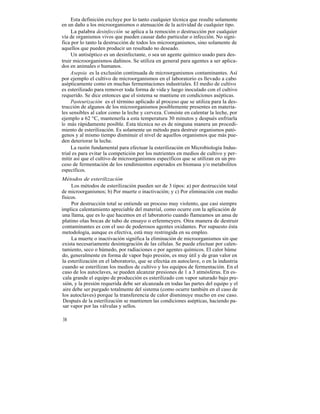 Esta definición excluye por lo tanto cualquier técnica que resulte solamente
en un daño a los microorganismos o atenuación de la actividad de cualquier tipo.
     La palabra desinfección se aplica a la remoción o destrucción por cualquier
vía de organismos vivos que pueden causar daño particular o infección. No signi-
fica por lo tanto la destrucción de todos los microorganismos, sino solamente de
aquellos que pueden producir un resultado no deseado.
     Un antiséptico es un desinfectante, o sea un agente químico usado para des-
truir microorganismos dañinos. Se utiliza en general para agentes a ser aplica-
dos en animales o humanos.
     Asepsia es la exclusión continuada de microorganismos contaminantes. Así
por ejemplo el cultivo de microorganismos en el laboratorio es llevado a cabo
asépticamente como en muchas fermentaciones industriales. El medio de cultivo
es esterilizado para remover toda forma de vida y luego inoculado con el cultivo
requerido. Se dice entonces que el sistema se mantiene en condiciones asépticas.
     Pasteurización es el término aplicado al proceso que se utiliza para la des-
trucción de algunos de los microorganismos posiblemente presentes en materia-
les sensibles al calor como la leche y cerveza. Consiste en calentar la leche, por
ejemplo a 62 °C, mantenerla a esta temperatura 30 minutos y después enfriarla
lo más rápidamente posible. Esta técnica no es de ninguna manera un procedi-
miento de esterilización. Es solamente un método para destruir organismos pató-
genos y al mismo tiempo disminuir el nivel de aquellos organismos que más pue-
den deteriorar la leche.
     La razón fundamental para efectuar la esterilización en Microbiología Indus-
trial es para evitar la competición por los nutrientes en medios de cultivo y per-
mitir así que el cultivo de microorganismos específicos que se utilizan en un pro
ceso de fermentación de los rendimientos esperados en biomasa y/o metabolitos
específicos.
Métodos de esterilización
     Los métodos de esterilización pueden ser de 3 tipos: a) por destrucción total
de microorganismos; b) Por muerte o inactivación; y c) Por eliminación con medio
físicos.
     Por destrucción total se entiende un proceso muy violento, que casi siempre
implica calentamiento apreciable del material, como ocurre con la aplicación de
una llama, que es lo que hacemos en el laboratorio cuando flameamos un ansa de
platino olas bocas de tubo de ensayo o erlenmeyers. Otra manera de destruir
contaminantes es con el uso de poderosos agentes oxidantes. Por supuesto ésta
metodología, aunque es efectiva, está muy restringida en su empleo.
     La muerte o inactivación significa la eliminación de microorganismos sin que
exista necesariamente desintegración de las células. Se puede efectuar por calen-
tamiento, seco o húmedo, por radiaciones o por agentes químicos. El calor húme
do, generalmente en forma de vapor bajo presión, es muy útil y de gran valor en
la esterilización en el laboratorio, que se efectúa en autoclave, o en la industria
cuando se esterilizan los medios de cultivo y los equipos de fermentación. En el
caso de los autoclaves, se pueden alcanzar presiones de 1 a 3 atmósferas. En es-
 cala grande el equipo de producción es esterilizado con vapor saturado bajo pre-
 sión, y la presión requerida debe ser alcanzada en todas las partes del equipo y el
 aire debe ser purgado totalmente del sistema (como ocurre también en el caso de
los autoclaves) porque la transferencia de calor disminuye mucho en ese caso.
 Después de la esterilización se mantienen las condiciones asépticas, haciendo pa-
 sar vapor por las válvulas y sellos.

38
 