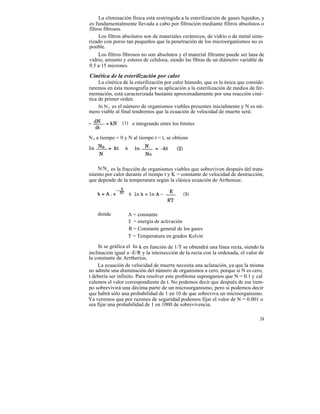 La eliminación física está restringida a la esterilización de gases líquidos, y
es fundamentalmente llevada a cabo por filtración mediante filtros absolutos o
filtros fibrosos.
     Los filtros absolutos son de materiales cerámicos, de vidrio o de metal sinte-
rizado con poros tan pequeños que la penetración de los microorganismos no es
posible.
     Los filtros fibrosos no son absolutos y el material filtrante puede ser lana de
vidrio, amianto y esteres de celulosa, siendo las fibras de un diámetro variable de
0.5 a 15 micrones.

Cinética de la esterilización por calor
     La cinética de la esterilización por calor húmedo, que es la única que conside-
raremos en ésta monografía por su aplicación a la esterilización de medios de fer-
mentación, está caracterizada bastante aproximadamente por una reacción ciné-
tica de primer orden.
     Si N o es el número de organismos viables presentes inicialmente y N es nú-
mero viable al final tendremos que la ecuación de velocidad de muerte será:

                (1) e integrando entre los límites

N o a tiempo = 0 y N al tiempo t = t, se obtiene




    N/N o es la fracción de organismos viables que sobreviven después del trata-
miento por calor durante el tiempo t y K = constante de velocidad de destrucción,
que depende de la temperatura según la clásica ecuación de Arrhenius:




    donde         A = constante
                  E = energía de activación
                  R = Constante general de los gases
                  T = Temperatura en grados Kelvin

    Si se gráfica el In k en función de 1/T se obtendrá una línea recta, siendo la
inclinación igual a -E/R y la intersección de la recta con la ordenada, el valor de
la constante de Arrtherius.
    La ecuación de velocidad de muerte necesita una aclaración, ya que la misma
no admite una disminución del número de organismos a cero, porque si N es cero,
t debería ser infinito. Para resolver este problema supongamos que N = 0.1 y cal
culemos el valor correspondiente de t. No podemos decir que después de ese tiem-
po sobrevivirá una décima parte de un microorganismo, pero si podemos decir
que habrá sólo una probabilidad de 1 en 10 de que sobreviva un microorganismo.
Ya veremos que por razones de seguridad podemos fijar el valor de N = 0.001 o
sea fijar una probabilidad de 1 en 1000 de sobrevivencia.

                                                                                  39
 