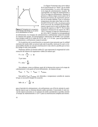 La figura 9 muestra una curva típica
                                        de la esterilización en "batch" de un medio
                                        en un fermentador. La curva AB represen
                                        ta la etapa de calentamiento, la parte BC
                                        corresponde a la etapa de mantenimiento y
                                        CD es la etapa de enfriamiento. Durante la
                                        primera y última etapa ocurre parte de la
                                        destrucción térmica de organismos presen-
                                        tes en el medio debido a que se alcanza
                                        temperatura elevada sobre todo en la últi-
                                        ma parte de la curva AB y la primera parte
                                        de la curva CD. Se considera que la tempe-
                                        ratura a partir de la cual se produce des-
                                        trucción de esporos es 100 °C. Por lo tanto
                                        tendremos eliminación de esporos de 100 a
                                        120 °C durante la etapa de calentamiento y
                                        de 120 a 100 °C durante la correspondiente
al enfriamiento. Los tiempos de calentamiento y enfriamiento varían de acuerdo
al volumen del equipo. En fermentadores industriales de 60.000 1 por ejemplo
esos tiempos están en el orden de 28-30 min. y 11-14 min. para los períodos de
calentamiento y enfriamiento respectivamente.
    En la práctica de la esterilización es necesario tener presente que la calidad
nutriente del medio debe ser preservada todo lo posible, razón por la cual, es im-
prescindible diseñar un ciclo de esterilización lo más efectivo posible pero al mis-
mo tiempo lo más corto posible.
    Podremos definir un término nabla (V) que representa la magnitud de la dis-
minución del número de organismos viables de manera que:



     Y por tanto




    Sin embargo, como ya dijimos, parte de la destrucción ocurre en la etapa de
calentamiento y otra parte en la de enfriamiento , de manera tal que:



                                 son obtenidas a temperatura variable de manera
tal que es necesario integrar la ecuación:




para el período de calentamiento y de enfriamiento con el fin de calcular la canti-
dad de esporos que se eliminan durante ambos períodos. Conociendo el valor ini-
cial de esporos presentes en el volumen de medio considerado es posible calcular
el tiempo de mantenimiento a 120 °C para la esterilización completa del mismo.

40
 