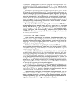 Existen datos, en bibliografía, de cálculo de tiempo de mantenimiento para la es-
terilización de 45,000 1 de medio (con un valor de N o = 2 x 10 7 esp/ml) que de-
muestra que son necesarios solamente 8.8 min como tiempo de mantenimiento a
120 °C.
     Debe tenerse en cuenta que estas consideraciones son válidas para el cálculo
del tiempo de esterilización mínimo, a 120 °C, en fermentadores industriales del
volumen considerado. En el caso del laboratorio cuando utilizamos un autoclave
y deseamos esterilizar distintos recipientes con volúmenes diversos de medio, el
tiempo de calentamiento y de enfriamiento no son generalmente considerados,
salvo en el caso de equipos que tengan un período de calentamiento y de enfria-
miento prolongado, los que por otra parte no son recomendados para su uso en el
laboratorio. Lo que es importante en este caso es el tipo de recipiente, su geome-
tría y el volumen de medio a esterilizar.
     El tiempo de esterilización (o sea el tiempo de mantenimiento a 120 °C) re-
querido por ejemplo para tubos de ensayo de 18 x 50 mm es de 12-14 min y para
tubos de 38 x 200 mm, de 15-20 min. Erlenmeyers de 2000 ml requieren de 30-35
min mientras que si son de 125 ml el tiempo es de 12-14 min. En cambio un fras-
co pyrex cuadrado de 1000 ml requiere 30-35 min y una botella de suero de 9000
ml 50-55 min. Estos tiempos aseguran la eliminación de esporos bacterianos de
las especies más resistentes.

Conservación de la calidad nutriente
      Como ya dijimos anteriormente, los medios de fermentación utilizados en la
industria son casi siempre complejos y a menudo con sólidos en suspensión, de
manera tal que los cambios que se producen durante la esterilización pueden ser
i mportantes. A veces puede haber modificaciones beneficiosas o perjudiciales de-
pendiendo del tiempo de esterilización.
      Existen casos en los cuales si se prolonga la esterilización 50 a 60 min se pro-
ducen pérdidas de rendimiento que llegan hasta el 65% con respecto al medio
normal. En ciertos casos cuando el tiempo es solamente de 15-20 min se puede
producir un efecto beneficioso.
      La naturaleza de las interacciones que tienen lugar entre los componentes de
un medio, durante la esterilización por calor, dependerá no solamente de la natu-
raleza de los componentes sino también de la temperatura, duración del calenta
miento, pH del medio, y de la agitación. Un ejemplo típico de interacción es la re-
acción de Maillard que tiene lugar entre los grupos carbonilos de los azúcares con
los grupos amino de proteínas, aminoácidos, etc. Se forman así productos de con-
densación con lo cual se inactivan significativas cantidades de carbohidratos y ni-
trógeno amínico. Por ese motivo es necesario que los carbohidratos se esterilicen
por separado de los compuestos nitrogenados orgánicos.
      Las sales de NH 4 + se deben autoclavar a pH 7 o menor, si no el amonio se vo-
latiliza. En medios químicamente definidos se puede observar pérdida importan-
te de magnesio, potasio, amonio, sodio y fosfatos por precipitación de sales poco
solubles como MgNH 4 PO4 , MgKP0 4 y MgNaP04. Es importante por lo tanto au-
toclavar las sales de calcio y magnesio aparte de los fosfatos.
      Los aminoácidos y factores de crecimiento son muy lábiles al calor. Entre los
aminoácidos, el triptofano, glutamina, asparagina, y entre las vitaminas hidroso-
lubles, la tiamina, riboflavina y piridoxina son las más susceptibles de sufrir des
composición. En todos estos casos es aconsejable disolverlas separadamente en
pequeños volúmenes de H 2 O y luego esterilizarlas por filtración.

                                                                                   41
 