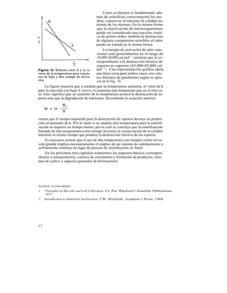 Como ya dijimos es fundamental, ade-
                                     más de esterilizar correctamente los me-
                                      dios, conservar al máximo la calidad nu-
                                     triente de los mismos. En la misma forma
                                      que la inactivación de microorganismos
                                     puede ser considerada una reacción cinéti-
                                      ca de primer orden, también la destrucción
                                     de algunos compuestos sensibles al calor
                                     puede ser tratada en la misma forma.
                                          La energía de activación de tales reac-
                                      ciones está generalmente en el rango de
                                      10,000-30,000 cal.mol-1 mientras que la co-
                                     rrespondiente a la destrucción térmica de
                                      esporos es superior (65,000-85,000 cal.
                                     mol -1 ). Una representación gráfica daría
                                     una línea recta para ambos casos con valo-
                                     res distintos de pendientes según se apre-
                                      cia en la Fig. 10.
    La figura muestra que a medida que la temperatura aumenta, el valor de k
para la reacción con baja E (curva A) aumenta más lentamente que en el otro ca-
so. Esto significa que un aumento de la temperatura acelera la destrucción de es-
poros más que la degradación de nutrientes. Recordando la ecuación anterior:




vemos que el tiempo requerido para la destrucción de esporos decrece en propor-
ción al aumento de k. Por lo tanto si se emplea alta temperatura para la esterili-
zación se requiere un tiempo menor, por lo cual se concluye que la esterilización
llamada de alta temperatura-corto tiempo favorece la conservación de la calidad
nutriente al mismo tiempo que produce la destrucción efectiva de los esporos.
     Es necesario aclarar que el uso de alta temperatura con tiempos cortos en es-
cala grande implica necesariamente el empleo de un sistema de calentamiento y
enfriamiento continuo en lugar de proceso de esterilización en batch.
     En los próximos tres capítulos trataremos los aspectos básicos correspon-
dientes a estequiometría, cinética de crecimiento y formación de productos, siste-
mas de cultivo y aspectos generales de biorreactores.




Lecturas recomendadas:
1.   Principles of Microbe and Cell Cultivation. S.J. Pirt. Blackwel l Scientific Publications,
     1975.
2.   Introduction to Industrial Sterilization. J.W. Richards. Academi c Press, 1968.




42
 