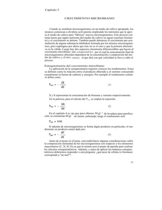 Capítulo 5


                  CRECIMIENTO MICROBIANO



     Cuando se siembran microorganismos en un medio de cultivo apropiado, los
mismos comienzan a dividirse activamente empleando los nutrientes que le apor-
ta el medio de cultivo para "fabricar" nuevos microorganismos. Este proceso con
tinúa hasta que algún nutriente del medio de cultivo se agota (sustrato limitan-
te) y el crecimiento se detiene. También puede detenerse el crecimiento por acu-
mulación de alguna substancia inhibidora formada por los mismos microorganis-
mos, pero supóngase por ahora que éste no es el caso y que la primera alternati-
va es la válida. Luego hay dos aspectos claramente diferenciables que hacen al
crecimiento microbiano: uno estequiométrico, por el cual la concentración final de
microorganismos obtenidos dependerá de la concentración y composición del me-
dio de cultivo, y el otro cinético, el que dirá con qué velocidad se lleva a cabo el
proceso.

Estequiometría del crecimiento microbiano
    La aplicación de la estequiometría requiere conocer los rendimientos. Estos
se definen como la relación entre el producto obtenido y el sustrato consumido
(usualmente la fuente de carbono y energía). Por ejemplo el rendimiento celular
se define como:

                                                            (1)



    X y S representan la concentración de biomasa y sustrato respectivamente.
    En la práctica, para el cálculo del Y x/s se emplea la expresión:

                                                            (2)

    En el capítulo 4 se vio que para obtener 30 gl -1 de levadura para panifica-
                        -1
ción, se consumían 60 gl de fuente carbonada, luego el rendimiento será



   Si además de microorganismos se forma algún producto en particular, el ren-
dimiento en producto estará dado por:

                                                           (3)

     Antes de avanzar en el tema, convendrá hacer algunas consideraciones sobre
la composición elemental de los microorganismos con respecto a los elementos
mayoritarios (C, N, H, O) ya que la misma será el punto de partida para realizar
los cálculos estequiométricos. Además, y antes de aplicar los balances estequio-
métricos deberemos responder a esta pregunta: ¿qué peso de células (o biomasa)
corresponde a "un mol"?.

                                                                                 43
 