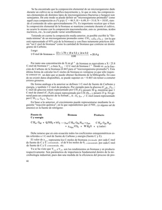 Se ha encontrado que la composición elemental de un microorganismo dado
durante un cultivo no se modifica mayormente y, lo que es más, las composicio-
nes elementales de distintos tipos de microorganismos (bacterias y hongos) son
semejantes. De este modo se puede definir un "microorganismo promedio" como
aquél cuya composición es (% p/p): C = 46.5; H = 6.49; 0 = 31.0; N = 10.85, sien-
do el contenido de sales aproximadamente 5%. Es importante recalcar que si bien
la composición elemental de la biomasa se mantiene constante durante el cultivo,
no ocurre lo mismo con la composición macromolecular, esto es: proteínas, ácidos
nucleicos, cte., la cual puede variar sensiblemente.
     Teniendo en cuenta la composición media anterior, es posible escribir la "fór-
mula mínima" de un microorganismo promedio como: CH1.79O0.5N0.2 (en la que
está representado el 95% p/p de la biomasa) y con fines netamente prácticos defi
nir "un C-mol de biomasa" como la cantidad de biomasa que contiene un átomo
gramo de Carbono.
     Luego:



    Por tanto una concentración de X en gl -1 de biomasa es equivalente a X / 25.8
C-mol de biomasa l -1, o bien Xox / 12 C-mol de biomasa l -1 . Donde ox es la frac-
ción de Carbono de la biomasa (0.465 para el "microorganismo promedio"). Esta
última forma de calcular los C-moles de biomasa es ventajosa ya que sólo requie-
re conocer ox ; un dato que se puede obtener fácilmente de la bibliografía. En caso
de no existir datos disponibles, se puede suponer ox = 0.465 sin temor a cometer
errores groseros.
    De forma análoga a la anterior se definen 1 C-mol de fuente de Carbono y
energía, y también 1 C-mol de producto. Por ejemplo para la glucosa (C 6H 12O6 ) 1
C-mol de glucosa estará representado por CH 2 0 y pesará 30 g, mientras que 1
C-mol de etanol (C 2 H60) estará representado por CH 300.5 y pesará 23 g. En ge-
neral para un compuesto de la formaC n H 1 Oq N m ,1 C-mol estará representado
por C H1/n Oq/n Nm/n.
    En base a lo anterior, el crecimiento puede representarse mediante la si-
guiente "reacción química", en la que supondremos que el NH 3 (o alguna sal de
amonio) es la fuente de nitrógeno:




     Debe notarse que en esta ecuación todos los coeficientes estequiométricos es-
tán referidos a 1 C-mol de fuente de Carbono y energía (fuente C y E).
     El valor de y x/s representa los C-moles de biomasa formada por cada C-mol
de fuente de C y E consumida., el de b los moles de 0 2 consumido por cada C-mol
de fuente de C y E consumida, etc.
     Ya se ha visto que Yx/s e Y p/s son los rendimientos en biomasa y en producto
respectivamente. Son parámetros de importancia fundamental dentro de la mi-
crobiología industrial, pues dan una medida de la eficiencia del proceso de pro-

44
 