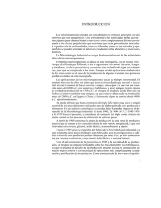 INTRODUCCION


     Los microorganismos pueden ser considerados en términos generales con dos
criterios que son antagónicos. Uno corresponde a las actividades útiles que tie-
nen algunos para obtener bienes o servicios y otro completamente distinto corres-
ponde a los efectos perjudiciales que ocasionan que están generalmente asociados
a la producción de enfermedades, tanto en el hombre como en los animales, y que
también se pueden extender al deterioro producido sobre alimentos y materiales
diversos.
     La Microbiología Industrial se ocupa fundamentalmente de las actividades
útiles de los microorganismos.
     El término microorganismo se aplica en esta monografía, con el mismo crite-
rio que el utilizado por Palleroni, o sea a organismos tales como bacterias, hongos
y levaduras, es decir procariotes y eucariotes con inclusión de algas microscópi-
cas, pero que no comprende a los virus. Aunque existen aplicaciones industriales
de los virus como es el caso de la producción de algunas vacunas esos procesos
quedan excluídos de esta monografía.
     Las aplicaciones de los microorganismos datan de tiempo inmemorial. El
hombre hizo uso de ellos sin saber que éstos existían desde que inventó o descu-
brió al azar la manera de hacer cerveza, vinagre, vino o pan. La cerveza era cono-
cida antes del 6000 a.C. por sumerios y babilonios, y en el antiguo Egipto existía
ya verdadera producción en 1700 a.C.; el vinagre se producía desde antes de esa
fecha y el vino es también muy antiguo, ya que existe evidencia de su producción
antes del 2000 a.C. en Egipto y China, y finalmente el pan se conoce desde 4000
a.C. aproximadamente.
     Se puede afirmar que hasta comienzos del siglo XX existe muy poco o ningún
control de los procedimientos utilizados para la elaboración de esos productos o
alimentos. En un análisis cronológico se pueden fijar 4 grandes etapas en el de-
sarrollo de la Microbiología Industrial: 1) hasta 1900; 2) 1900-1945; 3) 1945-1979
y 4) 1979 hasta el presente, y considerar el comienzo del siglo como el inicio de
cierto control en los procesos de utilización de cultivos puros.
     A partir de 1900 comienza la etapa de producción de una serie de productos
nuevos que se suman a los conocidos desde la más remota antigüedad, y que son
la levadura de cerveza, glicerol, ácido láctico, acetona butanol y etanol.
     Hasta el 1945 poco se esperaba del futuro de la Microbiología Industrial, ya
que solamente unos pocos productos eran fabricados con microorganismos, y ade-
más varios de esos productos podían obtenerse por otras vías, ya más convenien-
tes por razones económicas, como etanol, ácido láctico o acetona butanol.
     Con el advenimiento de la penicilina en 1945 y la necesidad de su produc-
ción, se produce un impacto formidable sobre los procedimientos microbiológicos,
ya que se plantea el desafío de la producción en gran escala en condiciones de
mucho mayor control y con necesidad de operaciones más complejas para la sepa-
ración y purificación de los productos. Como consecuencia de los avances logrados

                                                                                  1
 