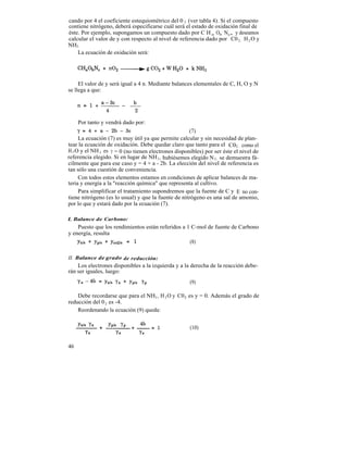 cando por 4 el coeficiente estequiométrico del 0 2 (ver tabla 4). Si el compuesto
contiene nitrógeno, deberá especificarse cuál será el estado de oxidación final de
éste. Por ejemplo, supongamos un compuesto dado por C H a Ob Nc, y deseamos
calcular el valor de y con respecto al nivel de referencia dado por C0 2 , H 2 O y
NH3 .
    La ecuación de oxidación será:




     El valor de y será igual a 4 n. Mediante balances elementales de C, H, O y N
se llega a que:




     Por tanto y vendrá dado por:
                                                     (7)
     La ecuación (7) es muy útil ya que permite calcular y sin necesidad de plan-
tear la ecuación de oxidación. Debe quedar claro que tanto para el C02 , como el
H 2 O y el NH 3 es y = 0 (no tienen electrones disponibles) por ser éste el nivel de
referencia elegido. Si en lugar de NH 3 , hubiésemos elegido N 2 , se demuestra fá-
cilmente que para ese caso y = 4 + a - 2b. La elección del nivel de referencia es
tan sólo una cuestión de conveniencia.
     Con todos estos elementos estamos en condiciones de aplicar balances de ma-
teria y energía a la "reacción química" que representa al cultivo.
     Para simplificar el tratamiento supondremos que la fuente de C y E no con-
tiene nitrógeno (es lo usual) y que la fuente de nitrógeno es una sal de amonio,
por lo que y estará dado por la ecuación (7).

L Balance de Carbono:
    Puesto que los rendimientos están referidos a 1 C-mol de fuente de Carbono
y energía, resulta
                                                   (8)

II. Balance de grado de reducción:
    Los electrones disponibles a la izquierda y a la derecha de la reacción debe-
rán ser iguales, luego:
                                                     (9)

    Debe recordarse que para el NH3 , H 2 O y C02 es y = 0. Además el grado de
reducción del 0 2 es -4.
    Reordenando la ecuación (9) queda:


                                                     (10)


46
 