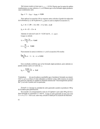Del mismo modo se tiene que y co2/s = 0.354. Puesto que la suma de ambos
rendimientos es muy inferior a 1, es evidente que se ha formado algún producto
cuyo rendimiento será:




    Para aplicar la ecuación (10) se requiere antes calcular el grado de reducción
de la biomasa (y.) y de la glucosa (v s), para lo cual se emplea la ecuación (7).




     Además el valor de b será: b = 0.243 mol 0 2 . C - mol-1
     Luego se calcula




     Nuevamente la suma es inferior a 1 y de la ecuación (10) resulta:




   Este resultado confirma que se ha formado algún producto, pero además se
puede estimar cuál es el valor de y p .




Tratándose       de una levadura es probable que el producto formado sea etanol,
cuyo vp es 6, y si bien el valor obtenido es inferior a éste, debe tenerse en cuenta
que para los cálculos se empleó la fórmula mínima del "microorganismo prome-
dio" y no la de Candida utilis en particular.


    Ejemplo 2: Calcular la cantidad de calor generado cuando se producen 100 g
de levadura para panificación.
    De acuerdo a la estequiometría vista en el Capítulo 4, por cada 100 g de leva-
dura formada se consumen 3.1 mol 0 2 . Luego el calor generado en éste caso será
3.1 x 4 x 27.5 = 342 k cal, valor muy cercano al dado por la ecuación de Harrison.

48
 