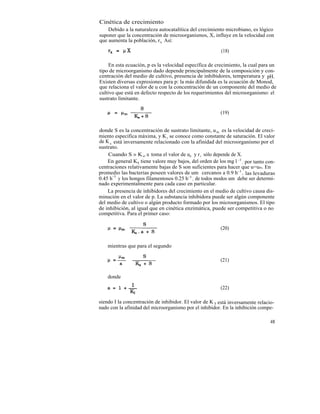 Cinética de crecimiento
    Debido a la naturaleza autocatalítica del crecimiento microbiano, es lógico
suponer que la concentración de microorganismos, X, influye en la velocidad con
que aumenta la población, rx Así:

                                                         (18)

     En esta ecuación, p es la velocidad específica de crecimiento, la cual para un
tipo de microorganismo dado depende principalmente de la composición y con-
centración del medio de cultivo, presencia de inhibidores, temperatura y pH.
Existen diversas expresiones para p: la más difundida es la ecuación de Monod,
que relaciona el valor de u con la concentración de un componente del medio de
cultivo que está en defecto respecto de los requerimientos del microorganismo: el
sustrato limitante.

                                                         (19)


donde S es la concentración de sustrato limitante, u m es la velocidad de creci-
miento específica máxima, y K s se conoce como constante de saturación. El valor
de K s está inversamente relacionado con la afinidad del microorganismo por el
sustrato.
    Cuando S » K s, u toma el valor de um y r x sólo depende de X.
    En general K8 tiene valore muy bajos, del orden de los mg l -1 , por tanto con-
centraciones relativamente bajas de S son suficientes para hacer que u=um. En
promedio las bacterias poseen valores de um cercanos a 0.9 h -1 , las levaduras
0.45 h-1 y los hongos filamentosos 0.25 h-1 ; de todos modos um debe ser determi-
nado experimentalmente para cada caso en particular.
    La presencia de inhibidores del crecimiento en el medio de cultivo causa dis-
minución en el valor de p. La substancia inhibidora puede ser algún componente
del medio de cultivo o algún producto formado por los microorganismos. El tipo
de inhibición, al igual que en cinética enzimática, puede ser competitiva o no
competitiva. Para el primer caso:

                                                         (20)


    mientras que para el segundo

                                                         (21)


    donde

                                                         (22)

siendo I la concentración de inhibidor. El valor de K I está inversamente relacio-
nado con la afinidad del microorganismo por el inhibidor. En la inhibición compe-

                                                                                48
 