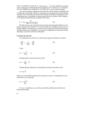 titiva, se modifica en valor de K s . Puesto que a > 1 si existe inhibidor (ecuación
(22)), resulta que la afinidad del microorganismo por el sustrato se ve disminuí-
da. En la inhibición no competitiva, es el valor de um el que resulta afectado.
     En ocasiones algún componente del medio de cultivo puede ser inhibidor del
crecimiento, sobre todo cuando se encuentra en concentraciones relativamente
elevadas. Esto es factible que ocurra con la fuente de carbono y energía por ser el
componente que se encuentra en mayor proporción en los medios. Suele emplear-
se la siguiente expresión para considerar éste efecto:

                                                          (23)

    El hecho de que una concentración de sutrata elevada pueda inhibir el creci-
miento, impone una restricción a la concentración de los medios de cultivo que se
pueden emplear en la práctica, y con esto a la concentración final de biomasa que
se puede obtener. En el capítulo 7 se verá cómo, empleando un sistema de cultivo
adecuado, es posible sortear esta dificultad.

Consumo de sustrato
   Si reordenamos la ecuación (1) y derivamos respecto del tiempo se obtiene:

                                                          (24)



     o bien:


                                                          (25)


     Introduciendo la ecuación (18) en la (25):

                                                          (26)


     También puede expresarse la velocidad de consumo de sustrato como:

                                                          (27)

donde qs es la velocidad específica de consumo de sustrato. Comparando las ecua-
ciones (26) y (27) surge que

                                                          (28)



   Si u=um se tendrá qs=qsm es decir que ambos parámetros están directa-
mente relacionados.

50
 