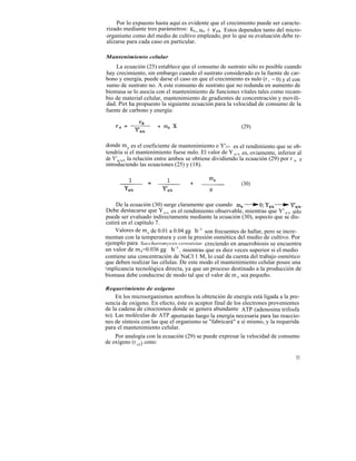 Por lo expuesto hasta aquí es evidente que el crecimiento puede ser caracte-
rizado mediante tres parámetros: KS , um e Y x/s . Estos dependen tanto del micro-
organismo como del medio de cultivo empleado, por lo que su evaluación debe re-
alizarse para cada caso en particular.

Mantenimiento celular
    La ecuación (25) establece que el consumo de sustrato sólo es posible cuando
hay crecimiento, sin embargo cuando el sustrato considerado es la fuente de car-
bono y energía, puede darse el caso en que el crecimiento es nulo (r x = 0) y el con
sumo de sustrato no. A este consumo de sustrato que no redunda en aumento de
biomasa se lo asocia con el mantenimiento de funciones vitales tales como recam-
bio de material celular, mantenimiento de gradientes de concentración y movili-
dad. Pirt ha propuesto la siguiente ecuación para la velocidad de consumo de la
fuente de carbono y energía:

                                                          (29)


donde ms es el coeficiente de mantenimiento e Y'x/s es el rendimiento que se ob-
tendría si el mantenimiento fuese nulo. El valor de Y x/s es, oviamente, inferior al
de Y'x/s, la relación entre ambos se obtiene dividiendo la ecuación (29) por r x, e
introduciendo las ecuaciones (25) y (18).


                                                          (30)


     De la ecuación (30) surge claramente que cuando
 Debe destacarse que Y x/s es el rendimiento observable, mientras que Y' x/s sólo
 puede ser evaluado indirectamente mediante la ecuación (30), aspecto que se dis-
 cutirá en el capítulo 7.
     Valores de m s de 0.01 a 0.04 gg h-1 son frecuentes de hallar, pero se incre-
mentan con la temperatura y con la presión osmótica del medio de cultivo. Por
ejemplo para Saccharomyces cereaisiae creciendo en anaerobiosis se encuentra
un valor de m 8=0.036 gg h-1 , mientras que es diez veces superior si el medio
contiene una concentración de NaCl 1 M, lo cual da cuenta del trabajo osmótico
que deben realizar las células. De este modo el mantenimiento celular posee una
i mplicancia tecnológica directa, ya que un proceso destinado a la producción de
biomasa debe conducirse de modo tal que el valor de m s sea pequeño.

Requerimiento de oxígeno
     En los microorganismos aerobios la obtención de energía está ligada a la pre-
sencia de oxígeno. En efecto, éste es aceptor final de los electrones provenientes
de la cadena de citocromos donde se genera abundante ATP (adenosina trifosfa
to). Las moléculas de ATP aportarán luego la energía necesaria para las reaccio-
nes de síntesis con las que el organismo se "fabricará" a sí mismo, y la requerida
para el mantenimiento celular.
     Por analogía con la ecuación (29) se puede expresar la velocidad de consumo
de oxígeno (r o2) como:

                                                                                 51
 