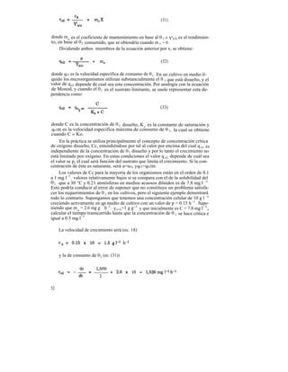 (31)


donde mo es el coeficiente de mantenimiento en base al 0 2 e Y'x/o es el rendimien-
to, en base al 0 2 consumido, que se obtendría cuando m o = 0.
     Dividiendo ambos miembros de la ecuación anterior por x, se obtiene:

                                                           (32)

donde qo2 es la velocidad específica de consumo de 0 2 . En un cultivo en medio lí-
quido los microorganismos utilizan substancialmente el 0 2 que está disuelto, y el
valor de qo2 depende de cual sea esta concentración. Por analogía con la ecuación
de Monod, y cuando el 0 2 es el sustrato limitante, se suele representar esta de-
pendencia como:

                                                           (33)


donde C es la concentración de 0 2 disuelto, K o es la constante de saturación y
 qo2m es la velocidad específica máxima de consumo de 0 2 , la cual se obtiene
cuando C » Ko.
      En la práctica se utiliza principalmente el concepto de concentración crítica
de oxígeno disuelto, Cc, entendiéndose por tal al valor por encima del cual q o2 es
independiente de la concentración de 0 2 disuelto y por lo tanto el crecimiento no
está limitado por oxígeno. En estas condiciones el valor q o2 depende de cuál sea
el valor se p, el cual será función del sustrato que limita el crecimiento. Si la con-
centración de éste es saturante, será u=um, yqo2=qo2m
      Los valores de Cc para la mayoría de los organismos están en el orden de 0.1
a 1 mg l -1 , valores relativamente bajos si se compara con el de la solubilidad del
0 2 , que a 30 °C y 0.21 atmósferas en medios acuosos diluídos es de 7.8 mg l -1 .
Esto podría conducir al error de suponer que no constituye un problema satisfa-
cer los requerimientos de 0 2 en los cultivos, pero el siguiente ejemplo demostrará
todo lo contrario. Supongamos que tenemos una concentración celular de 10 g l -1
creciendo activamente en -1 medio de cultivo con un valor de p = 0.15 h -1 . Supo-
                             un
niendo que m o = 2.6 mg g h -1 , Yx/o=1 g g-1 y que inicialmente es C = 7.8 mg l -1,
calcular el tiempo transcurrido hasta que la concentración de 0 2 se hace crítica e
igual a 0.5 mg l-1 .

     La velocidad de crecimiento será (ec. 18)




     y la de consumo de 0 2 (ec. (31))




52
 