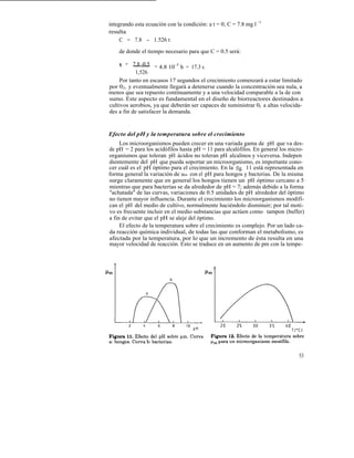 integrando esta ecuación con la condición: a t = 0; C = 7.8 mg l -1
resulta
     C = 7.8 - 1.526 t

    de donde el tiempo necesario para que C = 0.5 será:

    t = 7.8 -0.5 = 4.8 10-3 h = 17.3 s
           1,526
    Por tanto en escasos 17 segundos el crecimiento comenzará a estar limitado
por 02, y eventualmente llegará a detenerse cuando la concentración sea nula, a
menos que sea repuesto continuamente y a una velocidad comparable a la de con
sumo. Este aspecto es fundamental en el diseño de biorreactores destinados a
cultivos aerobios, ya que deberán ser capaces de suministrar 02 a altas velocida-
des a fin de satisfacer la demanda.


Efecto del pH y la temperatura sobre el crecimiento
     Los microorganismos pueden crecer en una variada gama de pH que va des-
de pH = 2 para los acidófilos hasta pH = 11 para alcalófilos. En general los micro-
organismos que toleran pH ácidos no toleran pH alcalinos y viceversa. Indepen
dientemente del pH que pueda soportar un microorganismo, es importante cono-
cer cuál es el pH óptimo para el crecimiento. En la fig. 11 está representada en
forma general la variación de um con el pH para hongos y bacterias. De la misma
surge claramente que en general los hongos tienen un pH óptimo cercano a 5
mientras que para bacterias se da alrededor de pH = 7; además debido a la forma
"achatada" de las curvas, variaciones de 0.5 unidades de pH alrededor del óptimo
no tienen mayor influencia. Durante el crecimiento los microorganismos modifi-
can el pH del medio de cultivo, normalmente haciéndolo disminuir; por tal moti-
vo es frecuente incluir en el medio substancias que actúen como tampon (buffer)
a fin de evitar que el pH se aleje del óptimo.
     El efecto de la temperatura sobre el crecimiento es complejo. Por un lado ca-
da reacción química individual, de todas las que conforman el metabolismo, es
afectada por la temperatura, por lo que un incremento de ésta resulta en una
mayor velocidad de reacción. Esto se traduce en un aumento de pm con la tempe-




                                                                                53
 