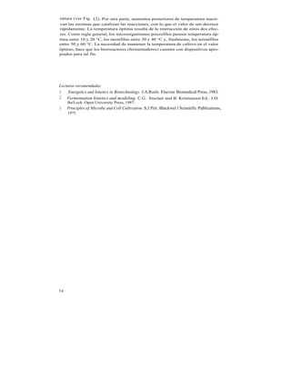 ratura (ver Fig. 12). Por otra parte, aumentos posteriores de temperatura inacti-
van las enzimas que catalizan las reacciones, con lo que el valor de um decrece
rápidamente. La temperatura óptima resulta de la interacción de estos dos efec-
tos. Como regla general, los microorganismos psicrofilos poseen temperatura óp-
tima entre 10 y 20 °C, los mesófilos entre 30 y 40 °C y, finalmente, los termófilos
entre 50 y 60 °C. La necesidad de mantener la temperatura de cultivo en el valor
óptimo, hace que los biorreactores (fermentadores) cuenten con dispositivos apro-
piados para tal fin.




Lecturas recomendadas:
1. Energetics and kinetics in Biotechnology. J.A.Roels. Elsevier Biomedical Press, 1983.
2. Fermentation kinetics and modeling. C.G. Sinclair and B. Kristiansen Ed.: J.D.
     Bu'Lock. Open University Press, 1987.
3.   Principles of Microbe and Cell Cultivation. S.J.Pirt. Blackwel l Scientific Publications,
     1975.




54
 