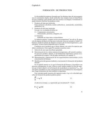 Capítulo 6

                  FORMACIÓN DE PRODUCTOS


     La diversidad de productos formados por los distintos tipos de microorganis-
mos es sumamente amplia, desde moléculas muy simples como el etanol hasta
las muy complejas como pueden serlo una enzima o un antígeno. Formalmente se
puede entonces clasificar los productos como:
1. Productos de bajo peso molecular.
     Estos incluyen a alcoholes, ácidos carboxílicos, aminoácidos, nucleótidos,
     antibióticos, etc.
2. Productos de alto peso molecular.
     Los que a su vez pueden dividirse en:
     2.1. Componentes estructurales:
          Polisacáridos, proteínas, antígenos, etc.
     2.2. Enzimas:
          Pudiendo ser éstas intra o extracelulares.
     La industria química "compite con los microorganismos" tan sólo en la obten-
ción de algunos productos de bajo peso molecular como por ejemplo el etanol o el
butanol, siendo los demás de dominio exclusivo de los microorganismos y, por
otra parte, la única fuente disponible para el hombre.
     Cualquiera sea el producto que se desee obtener, son varios los aspectos que
deben considerarse. Estos según Pirt, pueden resumirse como:
I. Selección de una cepa microbiana apropiada.
II. Determinación de los valores óptimos de temperatura, pH, presión osmótica.
     En procesos aerobios, además, es de fundamental importancia conocer el re-
     querimiento de oxígeno a fin de poder satisfacerlo (ver capítulo 7).
III. Determinación y optimización de los requerimientos nutricionales y de la
     concentración de biomasa.
IV. Modificación del genoma tendiente a incrementar la formación del producto
     deseado.
     En el capítulo anterior se vio que la formación de biomasa y de producto son
procesos contrapuestos, lo cual, si bien es cierto, podría conducir al error de supo-
ner que el único objetivo en la formación de un producto es maximizar Y p/s. Por
otra parte el producto es una consecuencia de la actividad de los microorganis-
mos; luego la presencia de éstos también es importante.
     Este concepto puede resumirse del siguiente modo: si qp es la velocidad espe-
cífica de formación de producto podemos poner:

                                                                (1)


    al cabo de un tiempo, t, y suponiendo que inicialmente P = 0 será:

                                                                (2)


                                                                                  55
 