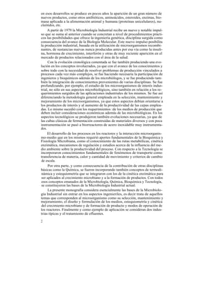 en esos desarrollos se produce en pocos años la aparición de un gran número de
nuevos productos, como otros antibióticos, aminoácidos, esteroides, enzimas, bio-
masa aplicada a la alimentación animal y humana (proteínas unicelulares), nu-
cleótidos, etc.
     A partir de 1979 la Microbiología Industrial recibe un nuevo y notable impul-
so que se suma al anterior cuando se concretan a nivel de procedimientos prácti-
cos las posibilidades que ofrece la ingeniería genética, disciplina surgida como
consecuencia del avance de la Biología Molecular. Este nuevo impulso posibilita
la producción industrial, basada en la utilización de microorganismos recombi-
nantes, de sustancias nuevas nunca producidas antes por esa vía como la insuli-
na, hormona de crecimiento, interferón y otras de muy reciente aparición en el
mercado de productos relacionados con el área de la salud.
     Con la evolución cronológica comentada se fue también produciendo una evo-
lución en los conceptos involucrados, ya que con el avance de los conocimientos y
sobre todo con la necesidad de resolver problemas de producción vinculados a
procesos cada vez más complejos, se fue haciendo necesaria la participación de
ingenieros y bioquímicos además de los microbiólogos, y se fue produciendo tam-
bién la integración de conocimientos provenientes de varias disciplinas. Se fue
profundizando, por ejemplo, el estudio de los microorganismos de interés indus-
trial, no sólo en sus aspectos microbiológicos, sino también en relación a los re-
querimientos surgidos de las aplicaciones industriales de los mismos. Se fue así
diferenciando la metodología general empleada en la selección, mantenimiento y
mejoramiento de los microorganismos, ya que estos aspectos debían orientarse a
los productos de interés y al aumento de la productividad de las cepas emplea-
das. Lo mismo sucedió con los requerimientos :de los medios de producción que
deben incluir consideraciones económicas además de las microbiológicas. En los
aspectos tecnológicos se produjeron también evoluciones necesarias, ya que de
las cubas clásicas de fermentación construídas de materiales diversos y con poca
instrumentación se pasó a biorreactores de acero inoxidable muy instrumenta-
dos.
     El desarrollo de los procesos en los reactores y la interacción microorganis-
mo-medio que en los mismos requirió aportes fundamentales de la Bioquímica y
Fisiología Microbiana, como el conocimiento de las rutas metabólicas, cinética
enzimática, mecanismos de regulación y estudios acerca de la influencia del me-
dio ambiente sobre la productividad del proceso. Con respecto a la Tecnología se
incorporaron conocimientos fundamentales de fenómenos de transporte como
transferencia de materia, calor y cantidad de movimiento y criterios de cambio
de escala.
     Por otra parte, y como consecuencia de la contribución de otras disciplinas
básicas como la Química, se fueron incorporando también conceptos de termodi-
námica y estequiometría que se integraron con los de la cinética enzimática para
ser aplicados al crecimiento microbiano y a la formación de productos. Con todos
esos conceptos emanados de la Microbiología, Química, Bioquímica y Tecnología,
se constituyeron las bases de la Microbiología Industrial actual.
     La presente monografía considera esencialmente las bases de la Microbiolo-
gía Industrial sin entrar en los aspectos ingenieriles, es decir trata de aquellos
temas que corresponden al microorganismo como su selección, mantenimiento y
mejoramiento, el diseño y formulación de los medios, estequiometría y cinética
del crecimiento microbiano y de formación de producto y modos de operación de
los reactores. Finalmente y como ejemplo de aplicación se consideran dos indus-
trias típicas y el tratamiento de efluentes.

2
 