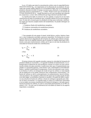 La ec. (2) indica que tanto la concentración celular como la capacidad biosin-
tética de la misma (q p) son importantes en la obtención de un producto. El con-
cepto que resume ambos aspectos el es de productividad, esto es la cantidad de
producto obtenido dividido el tiempo necesario para obtenerlo, la que puede ser
mejorada entonces aumentando X, q p o ambos. Puede ocurrir que un aumento de
X cause disminución de q p, siendo necesario en tal caso encontrar una solución
de compromiso; es decir una combinación que haga máxima la productividad.
     La clasificación dada al comienzo de este capítulo, no pasa de ser una mera
enunciación de todos los productos que se pueden obtener de los microorganis-
mos. Es más útil, al menos para los productos de bajo peso molecular, clasificar
los según que función cumplan dentro del metabolismo. Se pueden distinguir así
tres grupos:
       I. Productos finales del metabolismo energético.
      II. Productos intermedios de metabolismo primario.
     III. Productos de metabolismo secundario.



     I. Son ejemplos de este grupo el etanol, ácido láctico, acético, butírico, buta-
nol, y otros compuestos asociados a procesos anaerobios. Su formación es conse-
cuencia directa de la degradación de la fuente de carbono para obtener energía.
Hemos visto en el capítulo anterior que la energía se emplea tanto para creci-
miento como para mantenimiento celular, por lo que en este tipo de productos la
velocidad de formación tendrá dos contribuciones:

                                                                (3)

     o bien:

                                                                (4)


     El primer término del segundo miembro expresa la velocidad de formación de
producto debida al crecimiento, y el segundo la debida al mantenimiento. La es-
trategia para la obtención de estos productos consiste en contar con una concen
tración celular elevada sometida a condiciones tales que el mantenimiento sea
grande, lo cual puede lograrse, como hemos visto, aumentando la tonicidad del
medio y también modificando la temperatura. Existe otra alternativa que consis-
te en limitar el cultivo en nitrógeno de modo tal que las células se vean impedi-
das de duplicarse al no poder sintetizar más componentes estructurales, y la
fuente de carbono se derive, principalmente vía mantenimiento, hacia la forma-
ción de producto. Por ejemplo la obtención del etanol por levadura puede dividir-
se en dos etapas: en la primera el proceso es aerobio y el medio de cultivo contie-
ne una relación de fuente de carbono a fuente de nitrógeno apropiada para obte-
ner un buen crecimiento. La segunda etapa se realiza en condiciones anaerobias
y en un medio con escasa concentración de fuente de nitrógeno y elevada concen-
tración de fuente de carbono, la cual es convertida prácticamente en un 90% en
etanol y C0 2 . En este caso la tolerancia de la levadura al etanol es un aspecto
importante a considerar.

56
 