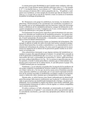La misma posee gran flexibilidad ya que E puede tomar cualquier valor ma-
yor que cero, lo que permite ajustar distintas relaciones entre q p y u. Por ejemplo
si E = 1, la relación entre q p y p es directa; si E = 100 se tiene que q p alcanza va
lores cercanos al máximo aún a valores pequeños de u/um . En general, y cual-
quiera sea el producto, se trata siempre de encontrar que tipo de relación existe
entre qp y u, ya que éste es uno de los factores a tener en cuenta en el momento
de planear la estrategia dé producción.


     III. Pertenecen a este grupo los antibióticos, las toxinas, los alcaloides y las
giberelinas. Históricamente se ha considerado a los metabolitos secundarios co-
mo aquellos que no son indispensables para las funciones vitales del microorga-
nismo, a diferencia de los metabolitos primarios, aunque tal afirmación se en-
cuentre actualmente en revisión. Cualquiera sea el caso, existen algunas caracte-
rísticas que diferencian a este grupo del anterior.
     Frecuentemente los precursores específicos para la biosíntesis de estos pro-
ductos son obtenidos por modificación de metabolitos primarios. Así muchos anti-
bióticos contienen en su molécula aminoácidos infrecuentes como D-aminoáci
dos, N-metil aminoácidos, B-aminoácidos o iminoácidos; o azucares modificados,
bajo la forma de dimetil aminoazúcares.
     Por otra parte estos precursores suelen ser limitantes de la biosíntesis. Por
ejemplo la adición al medio de cultivo de ácido fenil acético estimula la produc-
ción de Bencil penicilina, los ácidos a-aminobutírico y a,y-diaminobutírico son li-
mitantes de la biosíntesis de colistina. En estos casos la supresión de los meca-
nismos de regulación de la síntesis de los precursores puede resultar en un incre-
mento en la producción.
     Otra característica interesante es que algunas enzimas del metabolismo se-
cundario no posee alta especificidad por el sustrato. Un ejemplo bien conocido es
el de la penicilina aciltransferasa del Penicillican chrysogenum, que cataliza el
intercambio del resto a-aminoadipil de la penicilina N (amino adipil penicilina),
por restos acídicos hidrofóbicos (ver Fig. 14). La enzima es específica para uno de
los sustratos, el ácido 6-amino-penicilánico, mientras que es relativamente ines-
pecífica para el precursor de la cadena lateral, el cual debe poseer el grupo -CH 2
- COOH terminal para ser incorporado.
     Finalmente, y ya en relación a la producción, la mayoría de los productos de
este grupo comparten la propiedad de formarse cuando los microorganismos cre-
cen a bajos valores de u. Se cree que una de las causas sería el fenómeno conocido
como represión catabólica ya comentado, por el cual estaría reprimida la biosín-
tesis de las enzimas asociadas al metabolismo secundario cuando el crecimiento
ocurre a valores de u altos, mientras que se desreprimiría a valores de u bajos.
     Durante años, se utilizó lactosa como fuente carbonada para la obtención de
penicilina porque daba mejores rendimientos que la glucosa. La diferencia radi-
caba en que la lactosa era metabolizada lentamente por el hongo, y la glucosa rá-
pidamente. En la actualidad se emplea esta última como fuente carbonada, pero
suministrándola lentamente al cultivo a fin de regular u a valores compatibles
con la síntesis de penicilina.
     El cultivo continuo y el bath alimentado, ya mencionados en el capítulo 2 y
que se estudiarán en el capítulo 7, son sistemas de cultivo que permiten regular
la velocidad de crecimiento, y por tanto muy apropiados para obtener este tipo de
productos.

58
 