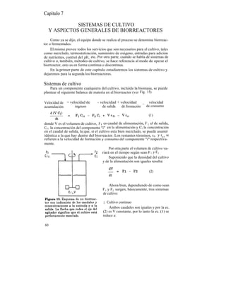 Capítulo 7

             SISTEMAS DE CULTIVO
   Y ASPECTOS GENERALES DE BIORREACTORES
     Como ya se dijo, el equipo donde se realiza el proceso se denomina biorreac-
tor o fermentados.
     El mismo provee todos los servicios que son necesarios para el cultivo, tales
como mezclado, termostatización, suministro de oxígeno, entradas para adición
de nutrientes, control del pH, etc. Por otra parte, cuando se habla de sistemas de
cultivo o, también, métodos de cultivo, se hace referencia al modo de operar el
biorreactor, esto es en forma continua o discontinua.
     En la primer parte de este capítulo estudiaremos los sistemas de cultivo y
dejaremos para la segunda los biorreactores.

Sistemas de cultivo
    Para un componente cualquiera del cultivo, incluida la biomasa, se puede
plantear el siguiente balance de materia en el biorreactor (ver Fig. 15).

Velocidad de = velocidad de         - velocidad + velocidad     _ velocidad
acumulación       ingreso              de salida   de formación  de consumo

                                                                       (1)

donde V es el volumen de cultivo, F l es caudal de alimentación, F 2 el de salida,
Ci1 la concentración del componente "i" en la alimentación y Ci la concentración
en el caudal de salida, la que, si el cultivo esta bien mezclado, se puede asumir
idéntica a la que hay dentro del biorreactor. Los restantes términos, rfi y rci se
refieren a la velocidad de formación y consumo del componente "i" respectiva-
mente.
                                             Por otra parte el volumen de cultivo va-
                                        riará en el tiempo según sean F 1 y F2 .
                                             Suponiendo que la densidad del cultivo
                                        y de la alimentación son iguales resulta:

                                                                        (2)


                                            Ahora bien, dependiendo de como sean
                                       F 1 y F2 surgen, básicamente, tres sistemas
                                       de cultivo:

                                        1. Cultivo continuo
                                            Ambos caudales son iguales y por la ec.
                                        (2) es V constante, por lo tanto la ec. (1) se
                                        reduce a:

60
 