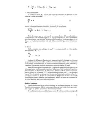 (3)


2. Batch alimentado
    El caudal de salida, F 2 , es nulo, por lo que V aumentará en el tiempo en fun-
ción del caudal de entrada.

                                                                       (4)


y en el balance de materia se anula el término F 2 Ci resultando:

                                                                       (5)


     Debe destacarse que en este caso V permanece dentro del operador diferen-
cial pues varia con el tiempo según la ec. (4). Por tal motivo el batch alimentado,
y a diferencia del caso anterior, tiene duración limitada en el tiempo ya que el vo-
lumen no puede incrementarse más allá del volumen útil que posee el biorreac-
tor.

3. Batch
     Ambos caudales son nulos por lo que V es constante y en la ec. (1) se anulan
los términos F l Ci1 , F2 Ci .

                                                                       (6)


     La duración del cultivo batch es, por supuesto, también limitada en el tiempo
y depende esencialmente de las condiciones iniciales del cultivo. Una vez inocula-
do el medio, la concentración de biomasa aumenta a expensas de los nutrientes y
cuando el sustrato que limita el crecimiento se agota, finaliza el batch.
     Analizaremos ahora con más detalle cada uno de los sistemas vistos aplican-
do en particular los balances de materia a la biomasa, X, al producto, P, y al sus-
trato limitante de crecimiento, S. Para los dos primeros sólo es necesario conside
rar la cinética de formación r X y r p respectivamente, con lo cual r ci = 0 en ambos
casos. Para el sustrato se tiene el caso inverso y sólo deberá considerarse la velo-
cidad de consumo, r s . Si por las características del proceso, la lisis celular o la
descomposición del producto son importantes, deberá incluirse en el balance un
término adicional que contemple este aspecto.

Cultivo continuo
    Para poner en marcha un cultivo continuo, se realiza previamente un cultivo
batch y en un momento dado se comienza a alimentar con medio fresco a un cau-
dal F y por un rebalse se mantiene el volumen constante.
    El caudal de salida contendrá células, medio de cultivo parcialmente agotado

                                                                                  61
 