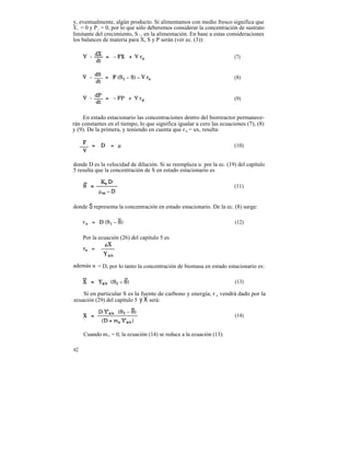 y, eventualmente, algún producto. Si alimentamos con medio fresco significa que
X 1 = 0 y P 1 = 0, por lo que sólo deberemos considerar la concentración de sustrato
limitante del crecimiento, S 1 , en la alimentación. En base a estas consideraciones
los balances de materia para X, S y P serán (ver ec. (3)):


                                                                      (7)


                                                                      (8)


                                                                      (9)


    En estado estacionario las concentraciones dentro del biorreactor permanece-
rán constantes en el tiempo, lo que significa igualar a cero las ecuaciones (7), (8)
y (9). De la primera, y teniendo en cuenta que r X = ux, resulta:

                                                                      (10)


donde D es la velocidad de dilución. Si se reemplaza u por la ec. (19) del capítulo
5 resulta que la concentración de S en estado estacionario es

                                                                      (11)


donde S representa la concentración en estado estacionario. De la ec. (8) surge:

                                                                       (12)

     Por la ecuación (26) del capítulo 5 es



además u = D, por lo tanto la concentración de biomasa en estado estacionario es:

                                                                       (13)

    Si en particular S es la fuente de carbono y energía, r s vendrá dado por la
ecuación (29) del capítulo 5 y X será:

                                                                       (14)


     Cuando m s = 0, la ecuación (14) se reduce a la ecuación (13).

62
 