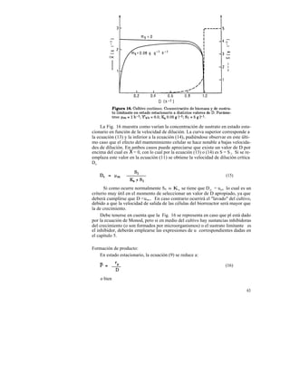 La Fig. 16 muestra como varían la concentración de sustrato en estado esta-
cionario en función de la velocidad de dilución. La curva superior corresponde a
la ecuación (13) y la inferior a la ecuación (14), pudiéndose observar en este últi-
mo caso que el efecto del mantenimiento celular se hace notable a bajas velocida-
des de dilución. En ambos casos puede apreciarse que existe un valor de D por
encima del cual es X = 0, con lo cual por la ecuación (13) o (14) es S = S 1 . Si se re-
emplaza este valor en la ecuación (11) se obtiene la velocidad de dilución crítica
Dc .

                                                                          (15)

       Si como ocurre normalmente Sl » Ks se tiene que D c = um, lo cual es un
criterio muy útil en el momento de seleccionar un valor de D apropiado, ya que
deberá cumplirse que D <u m. En caso contrario ocurrirá el "lavado" del cultivo,
debido a que la velocidad de salida de las células del biorreactor será mayor que
la de crecimiento.
     Debe tenerse en cuenta que la Fig. 16 se representa en caso que pl está dado
por la ecuación de Monod, pero si en medio del cultivo hay sustancias inhibidoras
del crecimiento (o son formados por microorganismos) o el sustrato limitante es
el inhibidor, deberán emplearse las expresiones de u correspondientes dadas en
el capítulo 5.

Formación de producto:
   En estado estacionario, la ecuación (9) se reduce a:

                                                                          (16)

    o bien

                                                                                     63
 