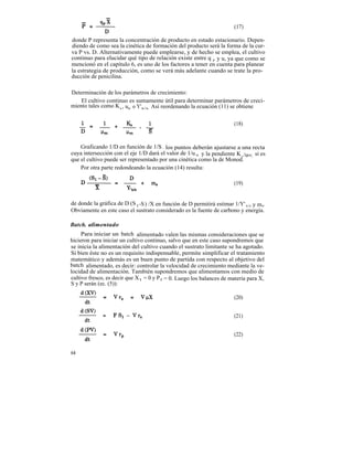 (17)

donde P representa la concentración de producto en estado estacionario. Depen-
diendo de como sea la cinética de formación del producto será la forma de la cur-
va P vs. D. Alternativamente puede emplearse, y de hecho se emplea, el cultivo
continuo para elucidar qué tipo de relación existe entre q p y u, ya que como se
mencionó en el capítulo 6, es uno de los factores a tener en cuenta para planear
la estrategia de producción, como se verá más adelante cuando se trate la pro-
ducción de penicilina.

Determinación de los parámetros de crecimiento:
    El cultivo continuo es sumamente útil para determinar parámetros de creci-
miento tales como K s , um o Y'x/s . Así reordenando la ecuación (11) se obtiene


                                                                       (18)



    Graficando 1/D en función de 1/S , los puntos deberán ajustarse a una recta
cuya intersección con el eje 1/D dará el valor de 1/u m y la pendiente K s /um; si es
que el cultivo puede ser representado por una cinética como la de Monod.
    Por otra parte redondeando la ecuación (14) resulta:

                                                                       (19)


de donde la gráfica de D (S 1-S ) /X en función de D permitirá estimar 1/Y' x/s y ms.
Obviamente en este caso el sustrato considerado es la fuente de carbono y energía.

Batch. alimentado
     Para iniciar un batch alimentado valen las mismas consideraciones que se
hicieron para iniciar un cultivo continuo, salvo que en este caso supondremos que
se inicia la alimentación del cultivo cuando el sustrato limitante se ha agotado.
Si bien éste no es un requisito indispensable, permite simplificar el tratamiento
matemático y además es un buen punto de partida con respecto al objetivo del
batch alimentado, es decir: controlar la velocidad de crecimiento mediante la ve-
locidad de alimentación. También supondremos que alimentamos con medio de
cultivo fresco, es decir que X l = 0 y P l = 0. Luego los balances de materia para X,
S y P serán (ec. (5)):

                                                                       (20)


                                                                       (21)


                                                                       (22)


64
 