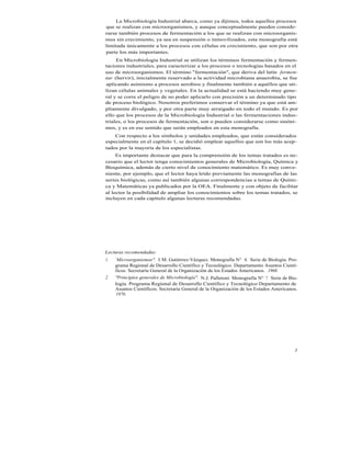 La Microbiología Industrial abarca, como ya dijimos, todos aquellos procesos
que se realizan con microorganismos, y aunque conceptualmente pueden conside-
rarse también procesos de fermentación a los que se realizan con microorganis-
mos sin crecimiento, ya sea en suspensión o inmovilizados, esta monografía está
limitada únicamente a los procesos con células en crecimiento, que son por otra
parte los más importantes.
     En Microbiología Industrial se utilizan los términos fermentación y fermen-
taciones industriales, para caracterizar a los procesos o tecnologías basados en el
uso de microorganismos. El término "fermentación", que deriva del latín fermen-
tar (hervir), inicialmente reservado a la actividad microbiana anaerobia, se fue
aplicando asimismo a procesos aerobios y finalmente también a aquéllos que uti-
lizan células animales y vegetales. En la actualidad se está haciendo muy gene-
ral y se corre el peligro de no poder aplicarlo con precisión a un determinado tipo
de proceso biológico. Nosotros preferimos conservar el término ya que está am-
pliamente divulgado, y por otra parte muy arraigado en todo el mundo. Es por
ello que los procesos de la Microbiología Industrial o las fermentaciones indus-
triales, o los procesos de fermentación, son o pueden considerarse como sinóni-
mos, y es en ese sentido que serán empleados en esta monografía.
    Con respecto a los símbolos y unidades empleados, que están considerados
especialmente en el capítulo 1, se decidió emplear aquellos que son los más acep-
tados por la mayoría de los especialistas.
     Es importante destacar que para la comprensión de los temas tratados es ne-
cesario que el lector tenga conocimientos generales de Microbiología, Química y
Bioquímica, además de cierto nivel de conocimiento matemático. Es muy conve-
niente, por ejemplo, que el lector haya leído previamente las monografías de las
series biológicas, como así también algunas correspondencias a temas de Quími-
ca y Matemáticas ya publicados por la OEA. Finalmente y con objeto de facilitar
al lector la posibilidad de ampliar los conocimientos sobre los temas tratados, se
incluyen en cada capítulo algunas lecturas recomendadas.




Lecturas recomendadas:
1.   `Microorganismos". I. M. Gutiérrez-Vázquez. Monografía N° 6. Serie de Biología. Pro-
     grama Regional de Desarrollo Científico y Tecnológico. Departamento Asuntos Cientí-
     ficos. Secretaría General de la Organización de los Estados Americanos. 1968.
2.   "Principios generales de Microbiología". N.J. Palletoni. Monografía N° 7. Serie de Bio-
     logía. Programa Regional de Desarrollo Científico y Tecnológico Departamento de
     Asuntos Científicos. Secretaría General de la Organización de los Estados Americanos.
      1970.




                                                                                          3
 