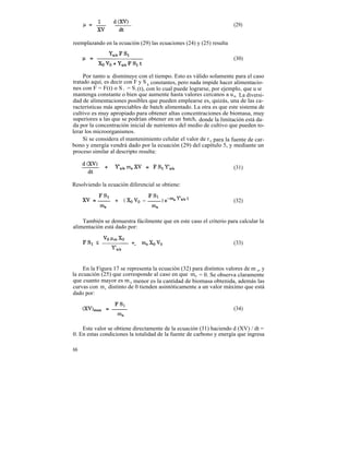 (29)


reemplazando en la ecuación (29) las ecuaciones (24) y (25) resulta

                                                                      (30)


     Por tanto u disminuye con el tiempo. Esto es válido solamente para el caso
tratado aquí, es decir con F y S l constantes, pero nada impide hacer alimentacio-
nes con F = F(t) o S 1 = S 1 (t), con lo cual puede lograrse, por ejemplo, que u se
mantenga constante o bien que aumente hasta valores cercanos a u m La diversi-
dad de alimentaciones posibles que pueden emplearse es, quizás, una de las ca-
racterísticas más apreciables de batch alimentado. La otra es que este sistema de
cultivo es muy apropiado para obtener altas concentraciones de biomasa, muy
superiores a las que se podrían obtener en un batch, donde la limitación está da-
da por la concentración inicial de nutrientes del medio de cultivo que pueden to-
lerar los microorganismos.
     Si se considera el mantenimiento celular el valor de r s para la fuente de car-
bono y energía vendrá dado por la ecuación (29) del capítulo 5, y mediante un
proceso similar al descripto resulta:

                                                                      (31)


Resolviendo la ecuación diferencial se obtiene:

                                                                      (32)


    También se demuestra fácilmente que en este caso el criterio para calcular la
alimentación está dado por:

                                                                      (33)



     En la Figura 17 se representa la ecuación (32) para distintos valores de m s, y
la ecuación (25) que corresponde al caso en que ms = 0. Se observa claramente
que cuanto mayor es m s menor es la cantidad de biomasa obtenida, además las
curvas con m s distinto de 0 tienden asintóticamente a un valor máximo que está
dado por:

                                                                      (34)


    Este valor se obtiene directamente de la ecuación (31) haciendo d (XV) / dt =
0. En estas condiciones la totalidad de la fuente de carbono y energía que ingresa

66
 