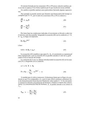 El sistema formado por las ecuaciones (38) y (39) posee solución analítica, pe-
ro en ésta no aparece X en forma explícita por lo que resulta de escasa utilidad.
     En cambio es posible analizar casos particulares haciendo algunas suposicio-
nes.
     Por ejemplo se puede asumir que durante una buena parte del tiempo se
cumplirá que S » K s, por lo tanto las ecuaciones (38) y (39) se reducen a:

                                                                      (40)



                                                                      (41)



    Por tanto bajo las condiciones indicadas el crecimiento se llevará a cabo con
el máximo valor de p posible. Integrando la ecuación (40) con la condición a t = 0;
X = Xo, se llega a la expresión:

                                                                      (42)

o bien:

                                                                      (43)

    La ecuación (42) establece que para S » Ks el crecimiento es exponencial
(fase exponencial), y por la ecuación (43) es posible calcular el valor de um grafi-
cando el lnX en función del tiempo.
    La variación de S con t se obtiene introduciendo la ecuación (42) en la ecua-
ción (41) e integrando con la condición:




                                                                      (44)


    A medida que el cultivo transcurre, S disminuye hasta que se llega a la con-
dición en que S es comparable a Ks y por lo tanto dX/dt comienza a disminuir (fa-
se de desaceleración) hasta hacerse finalmente nula cuando S = 0. En este punto
se alcanza la máxima concentración de biomasa y finaliza el batch (fase estacio-
naria). La concentración final de biomasa, Xf se puede calcular si se conoce el
                                               ,
Yx/s :


                                                                      (45)


68
 