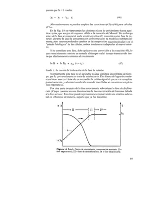 puesto que Sf = 0 resulta:

    Xf = X0 + Yx/s So                                               (46)

    Alternativamente se pueden emplear las ecuaciones (45) o (46) para calcular
el Yx/s.
    En la Fig. 18 se representan las distintas fases de crecimiento hasta aquí
descriptas, que surgen de suponer válida a la ecuación de Monod. Sin embargo
antes de la fase exponencial suele existir otra fase (I) conocida como fase de re-
tardo, durante la cual la concentración de biomasa no se modifica substancial-
mente, pero ocurren profundos cambios en la composición macromolecular y en el
"estado fisiológico" de las células, ambos tendientes a adaptarlas al nuevo entor-
no.
    Si se considera esta fase, debe aplicarse una corrección a la ecuación (43), lo
que esencialmente consiste en restarle al tiempo real el tiempo transcurrido has-
ta que efectivamente comienza el crecimiento

                                                                     (47)

donde t,. da cuenta de la duración de la fase de retardo.
     Normalmente esta fase no es deseable ya que significa una pérdida de tiem-
po, por lo que usualmente se trata de minimizarla. Una forma de lograrlo consis-
te en hacer crecer el inóculo en un medio de cultivo igual al que se va a emplear
posteriormente, y además transferirlo cuando las células se encuentran en plena
fase exponencial.
     Por otra parte después de la fase estacionaria sobreviene la fase de declina-
ción (V) que consiste en una disminución de la concentración de biomasa debida
a la lisis celular. Esta fase puede representarse considerando una cinética adicio-
nal en el balance de materia, aspecto que ya fue discutido.




                                                                                69
 