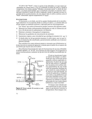 El cultivo tipo "batch", si bien es quizás el más difundido, es el que menos po-
sibilidades de control ofrece. Una vez sembrado el medio de cultivo y fijada la
temperatura, las células quedan "libradas a su propia suerte" o, dicho de otro
modo, a su propia potencialidad, que se manifiesta creciendo a la máxima veloci-
dad que le permite el medio de cultivo empleado, siendo el operador un mero es-
pectador de los acontecimientos. En este aspecto tanto el cultivo continuo como el
"batch" alimentado superan ampliamente al "batch".

Biorreactores
     El biorreactor, es sin duda, uno de los equipos fundamentales de la microbio-
logía industrial. Es el recipiente donde se realiza el cultivo, y su diseño debe ser
tal que asegure un ambiente uniforme y adecuado para los microorganismos.
     Las "tareas" que realiza el biorreactor pueden resumirse del siguiente modo:
a) Mantener las células uniformemente distribuidas en todo el volumen de cul-
     tivo a fin de prevenir la sedimentación o la flotación.
b) Mantener constante y homogénea la temperatura.
c) Minimizar los gradientes de concentración de nutrientes.
d) Suministrar oxígeno a una velocidad tal que satisfaga el consumo (ver cap. 5)
e) El diseño debe ser tal que permita mantener el cultivo puro; una vez que to-
     do el sistema ha sido esterilizado y posteriormente sembrado con el microor-
     ganismo deseado.
     Para satisfacer los cuatro primeros puntos es necesario que el biorreactor es-
té provisto de un sistema de agitación, a demás para el punto d) se requiere de
un sistema que inyecte aire en el cultivo.
     Describiremos brevemente dos tipos de biorreactores de uso muy difundido:
el tanque agitado y al "air lift". En el primero de ellos (Figura 19) la agitación se
realiza mecánicamente mediante un eje provisto de turbinas accionado por un
motor.
                                                        El aire se inyecta por la par-
                                                    te inferior del tanque y es distri-
                                                    buido por una corona que posee
                                                    pequeños orificios espaciados re-
                                                    gularmente. El chorro de aire que
                                                    sale de cada orificio es "golpeado"
                                                    por las paletas de la turbina infe-
                                                   rior generándose de este modo
                                                    miles de pequeñas burbujas de
                                                    aire, desde las cuales difunde el
                                                    02 hacia el seno del líquido. El
                                                    sistema de agitación se completa
                                                    con cuatro o seis deflectores que
                                                   tienen por finalidad cortar o rom-
                                                    per el movimiento circular que
                                                   i mprimen las turbinas al líquido,
                                                   generando de este modo mayor
                                                   turbulencia y mejor mezclado.
                                                        El tanque está rodeado por
                                                    una camisa por la que circula
                                                    agua, lo que permite controlar la
                                                   temperatura. Para tanques ma-

70
 