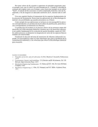 Por tanto valores de KLa iguales o superiores al calculado asegurarán, para
el ejemplo visto, que el cultivo no está limitado por 0 2 . Cuando la velocidad de
consumo del oxígeno varía con el tiempo, como ocurre por ejemplo en un cultivo
"batch", el cálculo de KLa necesario se realiza empleando el máximo valor de rO2
esperado, a fin de asegurar un adecuado suministro de 0 2 durante todo el culti-
vo.
     Con este capítulo finaliza el tratamiento de los aspectos fundamentales de
los procesos de fermentación. Resta tratar las aplicaciones de la Microbiología In-
dustrial y las posibilidades que pueden presentarse en el futuro.
     Como ejemplo de esas aplicaciones se incluyen en esta monografía los proce-
sos correspondientes a la producción de levadura de panificación, penicilina y
otro correspondiente al tratamiento de efluentes.
     La producción de levadura es un proceso clásico de las primeras etapas del
desarrollo de la Microbiología Industrial, mientras que el de penicilina represen-
ta un cambio fundamental en la evolución de nuestra disciplina, a partir de 1945.
En ambos procesos se demuestra la integración de varios de los aspectos básicos
tratados con anterioridad.
     Finalmente la elección del tema de tratamiento de efluentes industriales res-
ponde a la trascendencia cada vez más importante que tiene el problema de la
contaminación ambiental y a las soluciones que ofrece la Microbiología Industrial
para encararlo.




Lecturas recomendadas:
1. Principles of microbe and cell cultivation. S.J.Pirt. Blackwel l Scientific Publications
    (1975)
2. Fermentation kinetics and modelling. C.G.Sinclair and B. Kristiansen. Ed. J.D.
    Bu'Lock. Open University Press (1987).
3. Biochemical Engineering Fundamentals. J.E. Bailey and D.F. Ollis. Mc Graw-Hill Book
    Company (1986).
4. Biochemical Engineering. S. Aiba, A.E. Humprey and N.F. Millis. Academic Press,
     1973.




72
 