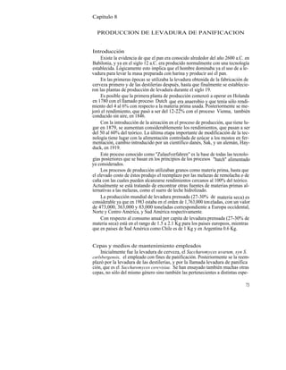 Capítulo 8


  PRODUCCION DE LEVADURA DE PANIFICACION


Introducción
     Existe la evidencia de que el pan era conocido alrededor del año 2600 a.C. en
Babilonia, y ya en el siglo 12 a.C. era producido normalmente con una tecnología
establecida. Lógicamente esto implica que el hombre dominaba ya el uso de a le-
vadura para levar la masa preparada con harina y producir así el pan.
     En las primeras épocas se utilizaba la levadura obtenida de la fabricación de
cerveza primero y de las destilerías después, hasta que finalmente se establecie-
ron las plantas de producción de levadura durante el siglo 19.
     Es posible que la primera planta de producción comenzó a operar en Holanda
en 1780 con el llamado proceso Dutch que era anaerobio y que tenía sólo rendi-
miento del 4 al 6% con respecto a la materia prima usada. Posteriormente se me-
joró el rendimiento, que pasó a ser del 12-22% con el proceso Vienna, también
conducido sin aire, en 1846.
     Con la introducción de la aireación en el proceso de producción, que tiene lu-
gar en 1879, se aumentan considerablemente los rendimientos, que pasan a ser
del 50 al 60% del teórico. La última etapa importante de modificación de la tec-
nología tiene lugar con la alimentación controlada de azúcar a los mostos en fer-
mentación, cambio introducido por un científico danés, Sak, y un alemán, Hay-
duck, en 1919.
     Este proceso conocido como "Zulaufverfahren" es la base de todas las tecnolo-
gías posteriores que se basan en los principios de los procesos "batch" alimentado
ya considerados.
     Los procesos de producción utilizaban granos como materia prima, hasta que
el elevado costo de éstos produjo el reemplazo por las melazas de remolacha o de
caña con las cuales pueden alcanzarse rendimientos cercanos al 100% del teórico.
Actualmente se está tratando de encontrar otras fuentes de materias primas al-
ternativas a las melazas, como el suero de leche hidrolizado.
     La producción mundial de levadura prensada (27-30% de materia seca) es
considerable ya que en 1983 estaba en el orden de 1,763,000 ton eladas, con un valor
de 473,000, 363,000 y 83,000 toneladas correspondiente a Europa occidental,
Norte y Centro América, y Sud América respectivamente.
     Con respecto al consumo anual per capita de levadura prensada (27-30% de
materia seca) está en el rango de 1.5 a 2.1 Kg para los paises europeos, mientras
que en paises de Sud América como Chile es de 1 Kg y en Argentina 0.6 Kg.


Cepas y medios de mantenimiento empleados
    Inicialmente fue la levadura de cerveza, el Saccharomyces uvarum, syn S.
carlsbergensis, el empleado con fines de panificación. Posteriormente se la reem-
plazó por la levadura de las destilerías, y por la llamada levadura de panifica
ción, que es el Saccharomyces cerevisiae. Se han ensayado también muchas otras
cepas, no sólo del mismo género sino también las pertenecientes a distintas espe-

                                                                                 73
 