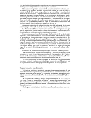cies de Candida, Hansenula y Zygosaccharomyces, aunque ninguna de ellas de-
mostró poseer ventajas sobre el Saccharomyces cerevisiae.
     El mejoramiento genético de cepas de S. cerevisiae de interés industrial para
la producción de levadura prensada es dificultoso, porque no existe un conoci-
miento detallado de los genes comprendidos en las propiedades o características
deseadas de dichas cepas. Las propiedades fundamentales son aquellas relacio-
nadas con la producción, que resultan en un crecimiento rápido y altos rendi-
mientos a partir de las melazas con el mantenimiento de las propiedades de pa-
nificación exigidas, que son el poder fermentativo y la estabilidad del producto.
Estas propiedades dependen de muchos genes que intervienen en los ciclos de la
glicolisis y de los ácidos tricarboxilicos, como así también en el metabolismo del
nitrógeno y en la síntesis de hidratos de carbono de reserva.
     Algunas cepas de interés industrial se han obtenido utilizando técnicas de
hibridación que incluyen la fusión de protoplastos, ya explicada en el capítulo 3.
     La obtención de híbridos para mejorar una cepa no es siempre exitosa, ya
que los productos de fusión (híbridos) tienen que cumplir con todas las caracterís-
ticas exigidas por las levaduras comerciales, ya comentadas.
     Es conveniente mencionar finalmente que el advenimiento de las técnicas de
ingeniería genética ha abierto una nueva área de interés industrial en el campo
de las levaduras. Sin embargo, hasta el presente esas técnicas no han sido de uti-
lidad en la industria de la levadura de panificación, porque los logros alcanzados
incluyen solamente propiedades bioquímicas relacionadas con pocos genes. Las
cepas de levadura que han sido desarrolladas en los últimos años, permiten la
producción de productos de interés farmacológico como la insulina, hormona de
crecimiento bovina, interferón, vacuna contra la hepatitis B, se han originado en
cepas de laboratorio definidas genéticamente y no en cepas de levaduras indus-
triales.
     Los medios de mantenimiento empleados por la industria son los siguientes:
     1) Mantenimiento en medios de cultivo sólidos y repiques periódicos (cada 3
a 6 meses) en medio fresco, 2) bajo aceite mineral, 3) congeladas a -20 °C y des-
pués a -55 °C en medios que contienen leche o glicerol, 4) liofilización, y 5) man-
tenimiento a muy baja temperatura, en nitrógeno líquido (-196 °C).
     Tal vez el método más satisfactorio sea el de la liofilización, aunque pueden
emplearse con éxito cualquier otro método que asegure la estabilidad, o sea que
no se produzcan cambios en las propiedades bioquímicas de microorganismo.


Requerimientos nutricionales
    Tal como se trató en el capítulo 4, los requerimientos nutricionales de los
macroelementos más significativos pueden deducirse del conocimiento de la com-
posición centesimal de las células. En el capítulo mencionado se estableció tam-
bién la ecuación de formación de 100 g de levadura seca a partir de 200 g de sa-
carosa.
    De las fuentes de carbono y energía que pueden emplear el Saccharomyces
cerevisiae figuran en primer lugar la glucosa y la sacarosa, aunque también pue-
den emplearse fructuosa, galactosa, maltosa y suero hidrolizado, ya que la leva-
dura de cerveza no puede asimilar lactosa. También puede utilizarse etanol como
fuente de carbono.
    El nitrógeno asimilable debe administrarse en forma de amoníaco, urea o sa-

74
 