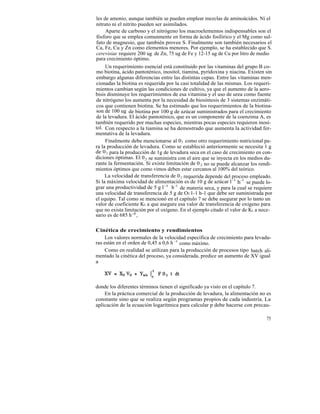les de amonio, aunque también se pueden emplear mezclas de aminoácidos. Ni el
nitrato ni el nitrito pueden ser asimilados.
     Aparte de carbono y el nitrógeno los macroelementos indispensables son el
fósforo que se emplea comunmente en forma de ácido fosfórico y el Mg como sul-
fato de magnesio, que también provee S. Finalmente son también necesarios el
Ca, Fe, Cu y Zn como elementos menores. Por ejemplo, se ha establecido que S.
cerevisiae requiere 200 ug de Zn, 75 ug de Fe y 12-15 ug de Cu por litro de medio
para crecimiento óptimo.
     Un requerimiento esencial está constituido por las vitaminas del grupo B co-
mo biotina, ácido pantoténico, inositol, tiamina, pyridoxina y niacina. Existen sin
embargo algunas diferencias entre las distintas cepas. Entre las vitaminas men-
cionadas la biotina es requerida por la casi totalidad de las mismas. Los requeri-
mientos cambian según las condiciones de cultivo, ya que el aumento de la aero-
bisis disminuye los requerimientos de esa vitamina y el uso de urea como fuente
de nitrógeno los aumenta por la necesidad de biosíntesis de 3 sistemas enzimáti-
cos que contienen biotina. Se ha estimado que los requerimientos de la biotina-
son de 100 ug de biotina por 100 g de azúcar suministrados para el crecimiento
de la levadura. El ácido pantoténico, que es un componente de la coenzima A, es
también requerido por muchas especies, mientras pocas especies requieren inosi-
tol. Con respecto a la tiamina se ha demostrado que aumenta la actividad fer-
mentativa de la levadura.
     Finalmente debe mencionarse al 0 2 como otro requerimiento nutricional pa-
ra la producción de levadura. Como se estableció anteriormente se necesita 1 g
de 0 2 para la producción de 1g de levadura seca en el caso de crecimiento en con-
diciones óptimas. El 0 2 se suministra con el aire que se inyecta en los medios du-
rante la fermentación. Si existe limitación de 0 2 no se puede alcanzar los rendi-
mientos óptimos que como vimos deben estar cercanos al 100% del teórico.
     La velocidad de transferencia de 0 2 requerida depende del proceso empleado.
Si la máxima velocidad de alimentación es de 10 g de azúcar l -1 h-1 se puede lo-
grar una productividad de 5 g l -1 h-1 de materia seca, y para la cual se requiere
una velocidad de transferencia de 5 g de O2 1-1 h-1 que debe ser suministrada por
el equipo. Tal como se mencionó en el capítulo 7 se debe asegurar por lo tanto un
valor de coeficiente KL a que asegure esa valor de transferencia de oxígeno para
que no exista limitación por el oxígeno. En el ejemplo citado el valor de KL a nece-
sario es de 685 h -1 .

Cinética de crecimiento y rendimientos
    Los valores normales de la velocidad específica de crecimiento para levadu-
ras están en el orden de 0,45 a 0,6 h -1 como máximo.
    Como en realidad se utilizan para la producción de procesos tipo batch ali-
mentado la cinética del proceso, ya considerada, predice un aumento de XV igual
a



donde los diferentes términos tienen el significado ya visto en el capítulo 7.
    En la práctica comercial de la producción de levadura, la alimentación no es
constante sino que se realiza según programas propios de cada industria. La
aplicación de la ecuación logarítmica para calcular p debe hacerse con precau-

                                                                                 75
 