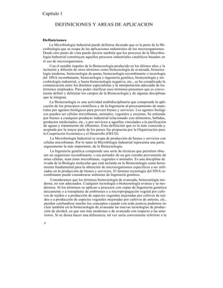 Capítulo 1

        DEFINICIONES Y AREAS DE APLICACION


Definiciones
     La Microbiología Industrial puede definirse diciendo que es la parte de la Mi-
crobiología que se ocupa de las aplicaciones industriales de los microorganismos.
Desde otro punto de vista puede decirse también que los procesos de la Microbio-
logía Industrial constituyen aquellos procesos industriales catalíticos basados en
el uso de microorganismos.
     Con el notable impulso de la Biotecnología producido en los últimos años y la
inclusión y difusión de otros términos como biotecnología de avanzada, biotecno-
logía moderna, biotecnología de punta, biotecnología recombinante o tecnología
del DNA recombinante, biotecnología e ingeniería genética, biotecnología y mi-
crobiología industrial, y hasta biotecnología negativa, etc., se ha complicado la
comunicación entre los distintos especialistas y la interpretación adecuada de los
términos empleados. Para poder clarificar esos términos pensamos que es conve-
niente definir y delimitar los campos de la Biotecnología y de algunas disciplinas
que la integran.
     La Biotecnología es una actividad multidisciplinaria que comprende la apli-
cación de los principios científicos y de la Ingeniería al procesamiento de mate-
riales por agentes biológicos para proveer bienes y servicios. Los agentes biológi-
cos pueden ser células microbianas, animales, vegetales y enzimas. Se entiende
por bienes a cualquier producto industrial relacionado con alimentos, bebidas,
productos medicinales, etc., y por servicios a aquellos vinculados a la purificación
de aguas y tratamiento de efluentes. Esta definición que es la más conocida y
aceptada por la mayor parte de los paises fue propuesta por la Organización para
la Cooperación Económica y el Desarrollo (OECD).
     La Microbiología Industrial se ocupa de producción de bienes y servicios con
 células microbianas. Por lo tanto la Microbilogía Industrial representa una parte,
 seguramente la más importante, de la Biotecnología.
     La Ingeniería genética comprende una serie de técnicas que permiten obte-
 ner un organismo recombinante, o sea portador de un gen extraño proveniente de
 otras células, sean éstas microbianas, vegetales o animales. Es una disciplina de
 rivada de la Biología molecular que está incluida en la Biotecnología como herra-
 mienta fundamental para la obtención de microorganismos específicos a ser utili-
 zados en la producción de bienes y servicios. El término tecnología del DNA re-
 combinante puede considerarse sinónimo de Ingeniería genética.
     Consideramos que los términos biotecnología de avanzada, biotecnología mo-
 derna, no son adecuados. Cualquier tecnología o biotecnología avanza y se mo-
 derniza. Si los términos se aplican a procesos con cepas de Ingeniería genética
 únicamente o a transplante de embriones o a micropropagación vegetal por culti-
 vos de tejidos o a producción de especies vegetales mejoradas por cultivos de teji-
 dos o a producción de especies vegetales mejoradas por cultivos de anteras, cte.,
 pueden confundirse mucho los conceptos cuando con toda justicia podemos in-
 cluir también en la biotecnología de avanzada las nuevas tecnologías de produc-
 ción de alcohol, ya que son más modernas o de avanzada con respecto a las ante-
 riores. Si se desea hacer una diferencia, tal vez sería conveniente referirse a la

4
 