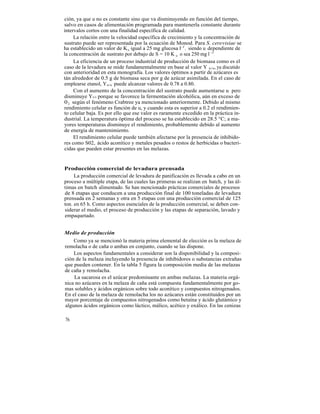 ción, ya que u no es constante sino que va disminuyendo en función del tiempo,
salvo en casos de alimentación programada para mantenerla constante durante
intervalos cortos con una finalidad específica de calidad.
     La relación entre la velocidad específica de crecimiento y la concentración de
sustrato puede ser representada por la ecuación de Monod. Para S. cerevisiae se
ha establecido un valor de K s igual a 25 mg glucosa l-1 , siendo u dependiente de
la concentración de sustrato por debajo de S = 10 K s, o sea 250 mg l -1 .
     La eficiencia de un proceso industrial de producción de biomasa como es el
caso de la levadura se mide fundamentalmente en base al valor Y x/s, ya discutido
con anterioridad en esta monografía. Los valores óptimos a partir de azúcares es
tán alrededor de 0.5 g de biomasa seca por g de azúcar asimilada. En el caso de
emplearse etanol, Yx/s puede alcanzar valores de 0.78 a 0.80.
     Con el aumento de la concentración del sustrato puede aumentarse u pero
disminuye Yx/s porque se favorece la fermentación alcohólica, aún en exceso de
0 2 según el fenómeno Crabtree ya mencionado anteriormente. Debido al mismo
rendimiento celular es función de u, y cuando esta es superior a 0.2 el rendimien-
to celular baja. Es por ello que ese valor es raramente excedido en la práctica in-
dustrial. La temperatura óptima del proceso se ha establecido en 28.5 °C; a ma-
yores temperaturas disminuye el rendimiento, probablemente debido al aumento
de energía de mantenimiento.
     El rendimiento celular puede también afectarse por la presencia de inhibido-
res como S02, ácido aconítico y metales pesados o restos de herbicidas o bacteri-
cidas que pueden estar presentes en las melazas.


Producción comercial de levadura prensada
     La producción comercial de levadura de panificación es llevada a cabo en un
proceso a múltiple etapa, de las cuales las primeras se realizan en batch, y las úl-
timas en batch alimentado. Se han mencionado prácticas comerciales de procesos
de 8 etapas que conducen a una producción final de 100 toneladas de levadura
prensada en 2 semanas y otra en 5 etapas con una producción comercial de 125
ton. en 65 h. Como aspectos esenciales de la producción comercial, se deben con-
siderar el medio, el proceso de producción y las etapas de separación, lavado y
empaquetado.


Medio de producción
    Como ya se mencionó la materia prima elemental de elección es la melaza de
remolacha o de caña o ambas en conjunto, cuando se las dispone.
    Los aspectos fundamentales a considerar son la disponibilidad y la composi-
ción de la melaza incluyendo la presencia de inhibidores o substancias extrañas
que pueden contener. En la tabla 5 figura la composición media de las melazas
de caña y remolacha.
    La sacarosa es el azúcar predominante en ambas melazas. La materia orgá-
nica no azúcares en la melaza de caña está compuesta fundamentalmente por go-
mas solubles y ácidos orgánicos sobre todo aconítico y compuestos nitrogenados.
En el caso de la melaza de remolacha los no azúcares están constituidos por un
mayor porcentaje de compuestos nitrogenados como betaína y ácido glutámico y
algunos ácidos orgánicos como láctico, málico, acético y oxálico. En las cenizas

76
 