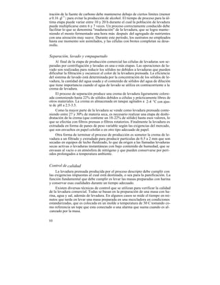 tración de la fuente de carbono debe mantenerse debajo de ciertos límites (menor
a 0.16 gl-1 ) para evitar la producción de alcohol. El tiempo de proceso para la úl-
tima etapa puede variar entre 10 y 20 h durante el cual la población de levadura
puede multiplicarse entre 6 y 7 veces. Un proceso correctamente conducido debe
facilitar lo que se denomina "maduración" de la levadura, que se logra mante-
niendo el mosto fermentado una hora más después del agregado de nutrientes
con una aireación muy suave. Durante este período, los sustratos no empleados
hasta ese momento son asimilados, y las células con brotes completan su desa-
rrollo.


Separación, lavado y empaquetado
     Al final de la etapa de producción comercial las células de levaduras son se-
paradas por centrifugación y lavadas en una o más etapas. Las operaciones de la-
vado son realizadas para reducir los sólidos no debidos a levaduras que pueden
dificultar la filtración y oscurecer el color de la levadura prensada. La eficiencia
del sistema de lavado está determinada por la concentración de los sólidos de le-
vadura, la cantidad del agua usada y el contenido de sólidos del agua de dilución
que tiene importancia cuando el agua de lavado se utiliza en contracorriente a la
crema de levadura.
     El proceso de separación produce una crema de levadura ligeramente colore-
ada conteniendo hasta 22% de sólidos debidos a células y prácticamente libres de
otros materiales. La crema es almacenada en tanque agitados a 2-4 °C con ajus-
te de pH a 2.5-3.5.
     Como la mayor parte de la levadura se vende como levadura prensada conte-
niendo entre 27 y 30% de materia seca, es necesario realizar una etapa de deshi-
dratación de la crema (que contiene un 18-22% de sólido) hasta esos valores, lo
que se efectúa con filtros prensas o filtros rotatorios. Finalmente la levadura es
extrudada en forma de panes de peso variable según las exigencias del mercado,
que son envueltos en papel celofán o en otro tipo adecuado de papel.
     Otra forma de terminar el proceso de producción es someter la crema de le-
vadura a un filtrado y extrudado para producir partículas de 0.5 a 2 mm que son
secadas en equipos de lecho fluidizado, lo que da origen a las llamadas levaduras
secas activas o levaduras instantáneas con bajo contenido de humedad, que se
envasan al vacío o en atmósfera de nitrógeno y que pueden conservarse por perí-
odos prolongados a temperatura ambiente.


Control de calidad
    La levadura prensada producida por el proceso descripto debe cumplir con
las exigencias impuestas al cual está destinada, o sea para la panificación. La
función fundamental que debe cumplir es levar las masas preparadas con harina
y conservar esas cualidades durante un tiempo adecuado.
    Existen diversas técnicas de control que se utilizan para verificar la calidad
de la levadura comercial. Todas se basan en la preparación de una masa con ha-
rina, agua y sal, además de levadura. En algunos casos se mide el tiempo en mi-
nutos que tarda en levar una masa preparada en una mezcladora en condiciones
estandarizadas, que es colocada en un molde a temperatura de 30 C tomando co-
mo referencia un tope que esta conectado a una alarma que suena cuando es al-
canzado por la masa.

80
 