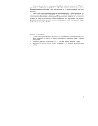 En otro tipo de técnica mejor cuantificada se mide el volumen de C02 des-
prendido en condiciones controladas, a 120 y 165 minutos después de colocar la
masa en un balón conectado a una bureta donde se va almacenando el C0 2 des-
prendido.
     Para evitar las diferencias entre las distintas harinas y tratar de lograr re-
sultados más reproducibles la IUPAC sugirió un método basado en la utilización
de una mezcla de almidón y goma garrofin (proveniente del fruto de la Seratonia
siliqua) en lugar de harina. Otro ensayo importante está relacionado con el tiem-
po que la levadura conserva sus características, que se mide manteniendo el pan
de levadura en estufa a 30 °C.




Lecturas recomendadas:
1. Comprehensive Biotechnology. The practice of Biotechnology: Current Commodity Pro-
    ducts. Volume 3. Ed. Harvey W. Blanch, Stephen Drew and Daniel Wang. Pergamon
    Press (1985)
2. Progress in Industrial Microbiology. Vol 23. Ed. M.R.Adams. Elsevier (1986).
3.   Microbial Technology. Vol. I, 2da. Ed. H.J.Pepple r y D. Perlman. Academic Press
     (1979).




                                                                                   81
 