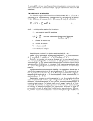 Es aconsejable efectuar una alimentación continua de estos componentes para
evitar la toxicidad de los mismos sobre la cepa y la hidroxilación por acción del
organismo.

Parámetros de producción
    La cantidad de penicilina obtenida en un fermentador ( PV) es función de la
concentración de células (X), de la velocidad específica de producción de penicili-
na (q p ), del tiempo de fermentación (t) y del volumen de medio de cultivo (V).

                                                                     (1)


donde P = concentración de penicilina al tiempo t f

        Po = concentración inicial de penicilina

                         velocidad específica de producción de penicilina
                                                  (unidades mg-1 h-1 )
        t   = tiempo de inoculación
        t f = tiempo de cosecha
        Vo = volumen inicial
        V = Volumen al tiempo t


     Evidentemente el objetivo es alcanzar altos valores de X y de q p .
     Desde 1950 la velocidad de producción de las cepas (q p X) se ha incrementa-
do 40 veces (desde 10 unidades ml -1 h-1 a 400 unidades ml -1 h-1 ).
     Entre los factores que afectan q p se tienen el pH, la temperatura, la airea-
ción y la velocidad específica de crecimiento. El pH óptimo debe ser mantenido
alrededor de 6.5, lo cual permite además minimizar la hidrólisis de penicilina a
ácido peniciloico. Se debe tener en cuenta que el pH puede no ser constante debi-
do a que el valor óptimo para crecimiento puede ser diferente del de formación de
producto.
     Los pocos estudios realizados con respecto a la temperatura indican que el
valor óptimo para crecimiento es de aproximadamente 30 °C, en tanto que el óp-
timo de producción oscila entre 20 y 25 °C. Para un proceso "betch" la temperatu
ra puede variar entre 23 y 28 °C, en tanto que para el "batch" alimentado esa va-
riación está entre 25 y 27 °C.
     La aireación presenta un problema especial en esta fermentación, debido a
que al incrementarse la biomasa, y por consiguiente la demanda de 0 2 , aumenta
también la viscosidad del medio, lo cual crea una resistencia importante para la
transferencia de oxígeno. Por lo tanto puede ocurrir que por encima de un cierto
valor de X el suministro de oxígeno pueda ser insuficiente para mantener un q p
máximo por un determinado tiempo. Para superar estos problemas se puede in-
crementar la potencia de agitación, el caudal de aire, la presión dentro del reac-
tor, cambiar las condiciones de cultivo o incluso trabajar con cepas modificadas

                                                                                85
 