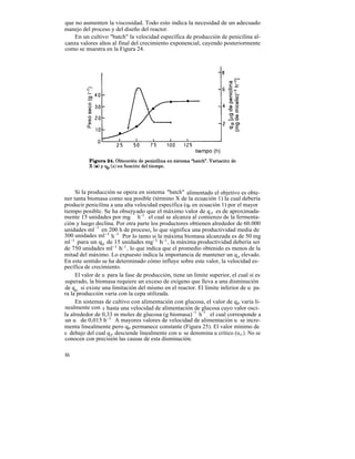 que no aumenten la viscosidad. Todo esto indica la necesidad de un adecuado
manejo del proceso y del diseño del reactor.
    En un cultivo "batch" la velocidad específica de producción de penicilina al-
canza valores altos al final del crecimiento exponencial, cayendo posteriormente
como se muestra en la Figura 24.




     Si la producción se opera en sistema "batch" alimentado el objetivo es obte-
ner tanta biomasa como sea posible (término X de la ecuación 1) la cual debería
producir penicilina a una alta velocidad específica (qp en ecuación 1) por el mayor
tiempo posible. Se ha observado que el máximo valor de q p es de aproximada-
                              -1
mente 15 unidades por mg h-1 , el cual se alcanza al comienzo de la fermenta-
ción y luego declina. Por otra parte los productores obtienen alrededor de 60.000
unidades ml -1 en 200 h de proceso, lo que significa una productividad media de
300 unidades ml -1 h -1 . Por lo tanto si la máxima biomasa alcanzada es de 50 mg
ml -1 para un q p de 15 unidades mg-1 h-1 , la máxima productividad debería ser
de 750 unidades ml-1 h-1 , lo que indica que el promedio obtenido es menos de la
mitad del máximo. Lo expuesto indica la importancia de mantener un q p elevado.
En este sentido se ha determinado cómo influye sobre este valor, la velocidad es-
pecífica de crecimiento.
     El valor de u para la fase de producción, tiene un límite superior, el cual si es
superado, la biomasa requiere un exceso de oxígeno que lleva a una disminución
de qp , si existe una limitación del mismo en el reactor. El límite inferior de u pa-
ra la producción varía con la cepa utilizada.
     En sistemas de cultivo con alimentación con glucosa, el valor de qp varía li-
nealmente con u hasta una velocidad de alimentación de glucosa cuyo valor osci-
la alrededor de 0,33 m moles de glucosa (g biomasa) -1 h-1 , el cual corresponde a
un u de 0,015 h-1 . A mayores valores de velocidad de alimentación u se incre-
menta linealmente pero qp permanece constante (Figura 25). El valor mínimo de
u debajo del cual q p desciende linealmente con u se denomina u crítico (u c ). No se
conocen con precisión las causas de esta disminución.

86
 