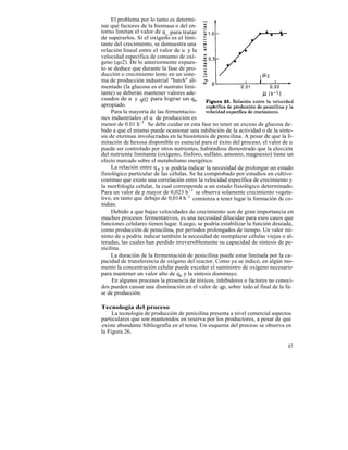 El problema por lo tanto es determi-
nar qué factores de la biomasa o del en-
torno limitan el valor de q p para tratar
de superarlos. Si el oxígeno es el limi-
tante del crecimiento, se demuestra una
relación lineal entre el valor de u y la
velocidad específica de consumo de oxí-
geno (qo2). De lo anteriormente expues-
to se deduce que durante la fase de pro-
ducción o crecimiento lento en un siste-
ma de producción industrial "batch" ali-
mentado (la glucosa es el sustrato limi-
tante) se deberán mantener valores ade-
cuados de u y q02 para lograr un qp
apropiado.
     Para la mayoría de las fermentacio-
nes industriales el u de producción es
menor de 0.01 h-1 . Se debe cuidar en esta fase no tener un exceso de glucosa de-
bido a que el mismo puede ocasionar una inhibición de la actividad o de la sínte-
sis de enzimas involucradas en la biosíntesis de penicilina. A pesar de que la li-
mitación de hexosa disponible es esencial para el éxito del proceso, el valor de u
puede ser controlado por otros nutrientes, habiéndose demostrado que la elección
del nutriente limitante (oxígeno, fósforo, sulfato, amonio, magnesio) tiene un
efecto marcado sobre el metabolismo energético.
     La relación entre q p y u podría indicar la necesidad de prolongar un estado
fisiológico particular de las células. Se ha comprobado por estudios en cultivo
continuo que existe una correlación entre la velocidad específica de crecimiento y
la morfología celular, la cual corresponde a un estado fisiológico determinado.
Para un valor de p mayor de 0,023 h -1 se observa solamente crecimiento vegeta-
tivo, en tanto que debajo de 0,014 h -1 comienza a tener lugar la formación de co-
nidias.
     Debido a que bajas velocidades de crecimiento son de gran importancia en
muchos procesos fermentativos, es una necesidad dilucidar para esos casos que
funciones celulares tienen lugar. Luego, se podría estabilizar la función deseada,
como producción de penicilina, por períodos prolongados de tiempo. Un valor mí-
nimo de u podría indicar también la necesidad de reemplazar células viejas o al-
teradas, las cuales han perdido irreversiblemente su capacidad de síntesis de pe-
nicilina.
     La duración de la fermentación de penicilina puede estar limitada por la ca-
pacidad de transferencia de oxígeno del reactor. Como ya se indicó, en algún mo-
mento la concentración celular puede exceder el suministro de oxígeno necesario
para mantener un valor alto de qp y la síntesis disminuye.
     En algunos procesos la presencia de tóxicos, inhibidores o factores no conoci-
dos pueden causar una disminución en el valor de qp, sobre todo al final de la fa-
se de producción.

Tecnología del proceso
     La tecnología de producción de penicilina presenta a nivel comercial aspectos
particulares que son mantenidos en reserva por los productores, a pesar de que
existe abundante bibliografía en el tema. Un esquema del proceso se observa en
la Figura 26.

                                                                                87
 