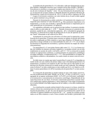 La producción de penicilina G o V es llevada a cabo por fermentación en me-
dios líquidos, empleando reactores cuyo volumen oscila entre 40,000 y 500,000 1.
Este proceso es aeróbico y en general se emplea una relación de 0,5 - 1,0 volúme
nes de aire (volumen de líquido) -1 min 1 . En una fermentación de penicilina típi-
ca, la mayoría de la masa celular es obtenida durante las primeras 40 horas de
fermentación, a partir de un inóculo de 10% (v/v) de un cultivo vegetativo de 20 g
1 -1 . Luego el crecimiento continúa a un valor mínimo de p, el cual se debe regular
si se quiere mantener un qp elevado.
       Durante la fermentación se debe controlar si el suministro de oxígeno es el
requerido para mantener el valor deseado de qp. Otro parámetro importante es la
temperatura, y en este caso el diseño y operación del reactor es importante por el
calor generado por el crecimiento y la agitación.
       Los agitadores utilizados son en general de tipo turbina. La potencia introdu-
cida al cultivo es del orden de 1 - 4 W 1 -1 . Durante el proceso se controla la tem-
peratura, caudal de aire, velocidad de agitación, pH y velocidad de agregado de
nutrientes. La duración de la etapa de producción en el caso de operarse un siste-
ma "batch" alimentado es del orden de las 200 h.
       Actualmente la extracción con solventes es la base para la separación y puri-
ficación de la penicilina. El primer paso consiste en separar el micelio del medio
de cultivo empleando un filtro rotatorio a vacío tipo cilíndrico. El filtrado rico en
penicilina es luego enfriado en un intercambiador de calor a 0 - 4 °C con el objeto
de disminuir la degradación enzimática y química durante las etapas de extrac-
ción posteriores.
       Las penicilinas G y V son ácidos fuertes (pKa entre 2.5 - 3.1). Las formas áci-
das son solubles en muchos solventes orgánicos y se pueden extraer con un alto
rendimiento en acetato de amilo o de butilo a pH 2.5 - 3.0. La extracción se puede
realizar en operaciones continuas, a contracorriente en extractores centrífugos
en etapas múltiples, a temperaturas de 0 - 3 °C. Otra posibilidad es el empleo de
mezcladores estáticos o decantadores, los cuales tienen en menor costo de inver-
sión.
       Se debe tener en cuenta que tanto la penicilina G como la V se degradan en
medio ácido con una cinética de primer orden a una velocidad proporcional a la
temperatura y recíproca con respecto al pH. Esto hace que la vida media en con-
diciones de eficiente extracción en medio ácido sea muy reducida. Sin embargo
como la forma V en tales condiciones es más estable que la G, si el objetivo es ob-
tener 6-amino penicilánico (6-APA) la producción de penicilina V es más aconse-
jable.
       La extracción de penicilina se puede realizar en una o más etapas sucesivas,
con una acidificación del caldo filtrado con H2 SO 4 o H 3 PO 4 al 10% P/V y con el
agregado de un agente surfactante (0,003 - 0,1% P/P, en el solvente), realizándo-
se la extracción y concentración en extractores centrífugos. Dependiendo de las
especificaciones de uso final, el solvente conteniendo penicilina se puede tratar
con carbón para separar pigmentos y otras impurezas. Esta etapa actualmente
no se realiza debido a las bajas impurezas de los caldos y a los altos rendimientos
obtenidos.
       La cristalización se puede realizar desde la fase acuosa si se desea, siendo los
valores críticos las concentraciones de sodio o potasio, la temperatura, la concen-
tración de penicilina y el pH. En caso de hacerse la cristalización a partir de un
 solvente se requiere también un exceso de Na + o K+ , siendo los cristales recupe-
rados en un filtro rotatorio a vacío. Estos cristales son lavados y presecados con

                                                                                    89
 