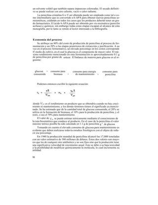 un solvente volátil que también separa impurezas coloreadas. El secado definiti-
vo se puede realizar con aire caliente, vacío o calor radiante.
    La penicilina cristalina G o V así obtenida puede ser empleada como tal o co-
mo intermediario que es convertido a 6-APA para obtener nuevas penicilinas se-
misintéticas, cuidando en todos los casos que los productos deberán tener un gra-
do farmacéutico. El ácido 6-APA puede ser obtenido por vía enzimática (penicilin
acilasa) o química; sin embargo todas estas etapas escapan al alcance de esta
monografía, por lo tanto se remite al lector interesado a la bibliografía.



Economía del proceso
    Se atribuye un 80% del costo de producción de penicilina al proceso de fer-
mentación y un 20% a las etapas posteriores de extracción y purificación. A su
vez en el proceso fermentativo, un elevado porcentaje en los costos corresponde
al medio de cultivo, en el cual la glucosa es el componente de mayor valor. El má-
ximo rendimiento mencionado en esta fermentación es aproximadamente 0.1 g
de penicilina por gramo de azúcar. El balance de materia para glucosa es el si-
guiente:



  glucosa =      consumo para          consumo para energía         consumo para
 consumida         biomasa    +          de mantenimiento +           penicilina


     Podemos entonces escribir la siguiente ecuación:




 donde Y'p/s es el rendimiento en producto que se obtendría cuando no hay creci-
miento ni mantenimiento, y los demás términos tienen el significado ya mencio-
nado. Se ha estimado que de la cantidad total de glucosa consumida, el 20% se
utiliza en la formación dé biomasa, el 10% para la producción de penicilina, y el
resto, o sea el 70% para mantenimiento.
     El valor de Y'p/s se puede estimar teóricamente mediante el conocimiento de
la ruta biosintética que conduce al producto. En el caso de la penicilina el valor
máximo teórico posible ha sido calculado en 1.1 g de penicilina g-1 de glucosa
     Tomando en cuenta el elevado consumo de glucosa para mantenimiento es
evidente que deben realizarse todavía estudios fisiológicos con el objeto de redu-
cir ese porcentaje.
     En 1980 la producción mundial de penicilina alcanzó las 17,000 toneladas
con un valor estimativo de 380 millones de dólares. Estos dos valores son mayo-
res que los de cualquier otro antibiótico y no son fijos sino que la producción tiene
una significativa velocidad de crecimiento anual. Esto se debe a su baja toxicidad
y la posibilidad de modificar químicamente la molécula, lo cual incrementa su
utilidad.

90
 