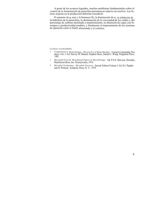 A pesar de los avances logrados, muchos problemas fundamentales sobre el
control de la fermentación de penicilina permanecen todavía sin resolver. Las fu-
turas mejoras en la producción deberían considerar:
    El aumento de qp max y la biomasa (X), la disminución de uc, la inhibición de
la hidrólisis de la penicilina, la disminución de la viscosidad de los caldos y del
porcentaje de carbono destinado a mantenimiento, la obtención de cepas con fe-
notipos y productividad estables, y finalmente el mejoramiento de los sistemas
de operación como el batch alimentado y el continuo.




Lecturas recomendadas:
1.  Comprehensive Biotechnology. The practice of Biotechnology:  Current Commodity Pro-
     ducts, Vol. 3. Ed. Harvey W, Blanch; Stephen Drew, Daniel C. Wang. Pergamon Press,
     1985.
2.   Microbial Growth. Benchmark Papers in Microbiology. Ed, P.S.S. Dawxon. Dowden,
     Hutchinson-Ross, Inc. Pennsylvania, 1974.
3.   Microbial Technology. Microbial Processes. Second Edition/Volume I. Ed. H.J. Peppler
     and D. Perlman. Academic Press, N. Y., 1979.




                                                                                      91
 