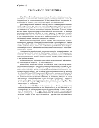 Capítulo 10

                TRATAMIENTO DE EFLUENTES


    El problema de los efluentes industriales y cloacales está íntimamente rela-
cionado con la contaminación ambiental, ya que constituye una de sus causas. La
denominación de efluentes industriales se aplica a un conjunto muy variado de
residuos que se obtienen como consecuencia de la actividad industrial.
    Con el aumento de la población y las necesidades creadas se fueron multipli-
cando los problemas que ocasionan los residuos generales, que lógicamente van
en aumento con aquélla. No solo es el incremento lógico de las aguas cloacales si
no también de los residuos industriales, que puede decirse son el castigo pagado
por una nación industrializada y la consecuencia de la civilización y su demanda
por una alto standard de vida. Esto no es, por supuesto, un argumento contra la
industrialización, sino una consecuencia obligada de ella que hay que reconocer,
y que fundamentalmente proviene de la falta de previsión al no incluir en las in-
versiones iniciales la planta de tratamiento de efluentes.
     Las industrias pueden generar residuos líquidos, sólidos o gaseosos. Aunque
estos últimos ocasionan problemas graves como es el caso de gases muy tóxicos
como el anhídrido sulfuroso o el ácido cianhídrico, los efluentes líquidos y sólidos
son los que tienen mayor interés para la Microbiología Industrial, dadas las posi-
bilidades que ofrecen los métodos biológicos para el tratamiento o aprovecha-
miento de los mismos.
    Aunque existe una diferencia importante entre las aguas cloacales y los
efluentes líquidos de la industria, el enfoque del problema es similar, ya que es
necesario en ambos casos reducir a límites bien determinados el contenido de
materia orgánica de los mismos antes de que esos líquidos puedan ser arrojados
a una corriente de agua.
    Las aguas cloacales o efluentes domiciliarios están constituidos por una mez-
cla muy variada de sustancias y de microorganismos.
     Los efluentes industriales líquidos difieren de las aguas cloacales en que ge-
neralmente contienen muy pocos microorganismos y un número limitado de sus-
tratos o a veces uno solo. Las diferencias de poder contaminante entre un efluen-
te industrial y una agua cloacal, que están directamente relacionadas con el con-
tenido de materia orgánica que es medido generalmente en términos de demanda
de oxígeno biológica (DBO) o química (DQO), pueden ser muy considerables. Si
comparamos valores conocidos de algunos efluentes, como una vinaza de destile-
ría, suero de queserías o alpechín (un residuo de la industria del aceite de oliva)
que presentan valores de DQO de 70,000, 35,000 y 150,000 mg l -1 respectiva-
mente, con las aguas cloacales que suelen tener valores de 120 a 300 mg 1 -1 pue-
de visualizarse la magnitud del problema que presentan algunos efluentes de la
industria para su tratamiento.
    En base a la cantidad de materia orgánica que se desecha, es interesante
comparar el poder contaminante de una industria con el de una población en va-
lores de número de habitantes equivalentes. Considerando que el poder contami-
nante de un habitante es de 70 g por día de DBO, y tomando como ejemplo un
efluente que tenga 35 g 1 -1 de DBO como el suero de queso, con un volumen dia-
rio de ese efluente en una fábrica de queso de 1,000.000 litros, decimos que el

92
 