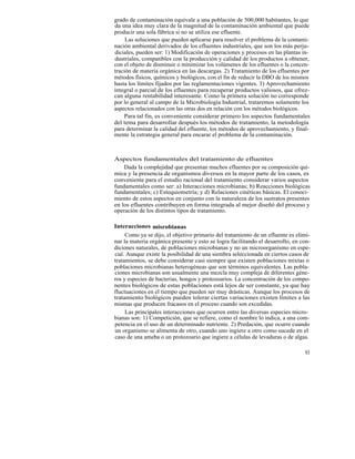 grado de contaminación equivale a una población de 500,000 habitantes, lo que
da una idea muy clara de la magnitud de la contaminación ambiental que puede
producir una sola fábrica si no se utiliza ese efluente.
     Las soluciones que pueden aplicarse para resolver el problema de la contami-
nación ambiental derivados de los efluentes industriales, que son los más perju-
diciales, pueden ser: 1) Modificación de operaciones y procesos en las plantas in-
dustriales, compatibles con la producción y calidad de los productos a obtener,
con el objeto de disminuir o minimizar los volúmenes de los efluentes o la concen-
tración de materia orgánica en las descargas. 2) Tratamiento de los efluentes por
métodos físicos, químicos y biológicos, con el fin de reducir la DBO de los mismos
hasta los límites fijados por las reglamentaciones vigentes. 3) Aprovechamiento
integral o parcial de los efluentes para recuperar productos valiosos, que ofrez-
can alguna rentabilidad interesante. Como la primera solución no corresponde
por lo general al campo de la Microbiología Industrial, trataremos solamente los
aspectos relacionados con las otras dos en relación con los métodos biológicos.
    Para tal fin, es conveniente considerar primero los aspectos fundamentales
del tema para desarrollar después los métodos de tratamiento, la metodología
para determinar la calidad del efluente, los métodos de aprovechamiento, y final-
mente la estrategia general para encarar el problema de la contaminación.



Aspectos fundamentales del tratamiento de efluentes
    Dada la complejidad que presentan muchos efluentes por su composición quí-
mica y la presencia de organismos diversos en la mayor parte de los casos, es
conveniente para el estudio racional del tratamiento considerar varios aspectos
fundamentales como ser: a) Interacciones microbianas; b) Reacciones biológicas
fundamentales; c) Estequiometría; y d) Relaciones cinéticas básicas. El conoci-
miento de estos aspectos en conjunto con la naturaleza de los sustratos presentes
en los efluentes contribuyen en forma integrada al mejor diseñó del proceso y
operación de los distintos tipos de tratamiento.

Interacciones misrobianas
     Como ya se dijo, el objetivo primario del tratamiento de un efluente es elimi-
nar la materia orgánica presente y esto se logra facilitando el desarrollo, en con-
diciones naturales, de poblaciones microbianas y no un microorganismo en espe-
cial. Aunque existe la posibilidad de una siembra seleccionada en ciertos casos de
tratamientos, se debe considerar casi siempre que existen poblaciones mixtas o
poblaciones microbianas heterogéneas que son términos equivalentes. Las pobla-
ciones microbianas son usualmente una mezcla muy compleja de diferentes géne-
ros y especies de bacterias, hongos y protozoarios. La concentración de los compo-
nentes biológicos de estas poblaciones está lejos de ser constante, ya que hay
fluctuaciones en el tiempo que pueden ser muy drásticas. Aunque los procesos de
tratamiento biológicos pueden tolerar ciertas variaciones existen límites a las
mismas que producen fracasos en el proceso cuando son excedidas.
     Las principales interacciones que ocurren entre las diversas especies micro-
bianas son: 1) Competición, que se refiere, como el nombre lo indica, a una com-
petencia en el uso de un determinado nutriente. 2) Predación, que ocurre cuando
un organismo se alimenta de otro, cuando uno ingiere a otro como sucede en el
caso de una ameba o un protozoario que ingiere a células de levaduras o de algas.

                                                                                93
 
